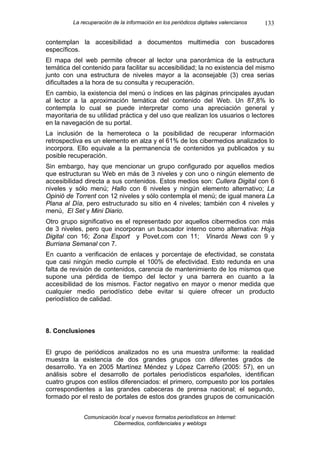 La recuperación de la información en los periódicos digitales valencianos   133

contemplan la accesibilidad a documentos multimedia con buscadores
específicos.
El mapa del web permite ofrecer al lector una panorámica de la estructura
temática del contenido para facilitar su accesibilidad; la no existencia del mismo
junto con una estructura de niveles mayor a la aconsejable (3) crea serias
dificultades a la hora de su consulta y recuperación.
En cambio, la existencia del menú o índices en las páginas principales ayudan
al lector a la aproximación temática del contenido del Web. Un 87,8% lo
contempla lo cual se puede interpretar como una apreciación general y
mayoritaria de su utilidad práctica y del uso que realizan los usuarios o lectores
en la navegación de su portal.
La inclusión de la hemeroteca o la posibilidad de recuperar información
retrospectiva es un elemento en alza y el 61% de los cibermedios analizados lo
incorpora. Ello equivale a la permanencia de contenidos ya publicados y su
posible recuperación.
Sin embargo, hay que mencionar un grupo configurado por aquellos medios
que estructuran su Web en más de 3 niveles y con uno o ningún elemento de
accesibilidad directa a sus contenidos. Estos medios son: Cullera Digital con 6
niveles y sólo menú; Hallo con 6 niveles y ningún elemento alternativo; La
Opinió de Torrent con 12 niveles y sólo contempla el menú; de igual manera La
Plana al Día, pero estructurado su sitio en 4 niveles; también con 4 niveles y
menú, El Set y Mini Diario.
Otro grupo significativo es el representado por aquellos cibermedios con más
de 3 niveles, pero que incorporan un buscador interno como alternativa: Hoja
Digital con 16; Zona Esport y Povet.com con 11; Vinaròs News con 9 y
Burriana Semanal con 7.
En cuanto a verificación de enlaces y porcentaje de efectividad, se constata
que casi ningún medio cumple el 100% de efectividad. Esto redunda en una
falta de revisión de contenidos, carencia de mantenimiento de los mismos que
supone una pérdida de tiempo del lector y una barrera en cuanto a la
accesibilidad de los mismos. Factor negativo en mayor o menor medida que
cualquier medio periodístico debe evitar si quiere ofrecer un producto
periodístico de calidad.



8. Conclusiones


El grupo de periódicos analizados no es una muestra uniforme: la realidad
muestra la existencia de dos grandes grupos con diferentes grados de
desarrollo. Ya en 2005 Martínez Méndez y López Carreño (2005: 57), en un
análisis sobre el desarrollo de portales periodísticos españoles, identifican
cuatro grupos con estilos diferenciados: el primero, compuesto por los portales
correspondientes a las grandes cabeceras de prensa nacional; el segundo,
formado por el resto de portales de estos dos grandes grupos de comunicación


             Comunicación local y nuevos formatos periodísticos en Internet:
                        Cibermedios, confidenciales y weblogs
 