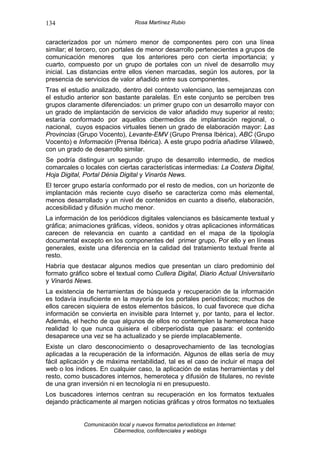 134                               Rosa Martínez Rubio


caracterizados por un número menor de componentes pero con una línea
similar; el tercero, con portales de menor desarrollo pertenecientes a grupos de
comunicación menores que los anteriores pero con cierta importancia; y
cuarto, compuesto por un grupo de portales con un nivel de desarrollo muy
inicial. Las distancias entre ellos vienen marcadas, según los autores, por la
presencia de servicios de valor añadido entre sus componentes.
Tras el estudio analizado, dentro del contexto valenciano, las semejanzas con
el estudio anterior son bastante paralelas. En este conjunto se perciben tres
grupos claramente diferenciados: un primer grupo con un desarrollo mayor con
un grado de implantación de servicios de valor añadido muy superior al resto;
estaría conformado por aquellos cibermedios de implantación regional, o
nacional, cuyos espacios virtuales tienen un grado de elaboración mayor: Las
Provincias (Grupo Vocento), Levante-EMV (Grupo Prensa Ibérica), ABC (Grupo
Vocento) e Información (Prensa Ibérica). A este grupo podría añadirse Vilaweb,
con un grado de desarrollo similar.
Se podría distinguir un segundo grupo de desarrollo intermedio, de medios
comarcales o locales con ciertas características intermedias: La Costera Digital,
Hoja Digital, Portal Dénia Digital y Vinaròs News.
El tercer grupo estaría conformado por el resto de medios, con un horizonte de
implantación más reciente cuyo diseño se caracteriza como más elemental,
menos desarrollado y un nivel de contenidos en cuanto a diseño, elaboración,
accesibilidad y difusión mucho menor.
La información de los periódicos digitales valencianos es básicamente textual y
gráfica; animaciones gráficas, vídeos, sonidos y otras aplicaciones informáticas
carecen de relevancia en cuanto a cantidad en el mapa de la tipología
documental excepto en los componentes del primer grupo. Por ello y en líneas
generales, existe una diferencia en la calidad del tratamiento textual frente al
resto.
Habría que destacar algunos medios que presentan un claro predominio del
formato gráfico sobre el textual como Cullera Digital, Diario Actual Universitario
y Vinaròs News.
La existencia de herramientas de búsqueda y recuperación de la información
es todavía insuficiente en la mayoría de los portales periodísticos; muchos de
ellos carecen siquiera de estos elementos básicos, lo cual favorece que dicha
información se convierta en invisible para Internet y, por tanto, para el lector.
Además, el hecho de que algunos de ellos no contemplen la hemeroteca hace
realidad lo que nunca quisiera el ciberperiodista que pasara: el contenido
desaparece una vez se ha actualizado y se pierde implacablemente.
Existe un claro desconocimiento o desaprovechamiento de las tecnologías
aplicadas a la recuperación de la información. Algunos de ellas sería de muy
fácil aplicación y de máxima rentabilidad, tal es el caso de incluir el mapa del
web o los índices. En cualquier caso, la aplicación de estas herramientas y del
resto, como buscadores internos, hemeroteca y difusión de titulares, no reviste
de una gran inversión ni en tecnología ni en presupuesto.
Los buscadores internos centran su recuperación en los formatos textuales
dejando prácticamente al margen noticias gráficas y otros formatos no textuales


             Comunicación local y nuevos formatos periodísticos en Internet:
                        Cibermedios, confidenciales y weblogs
 