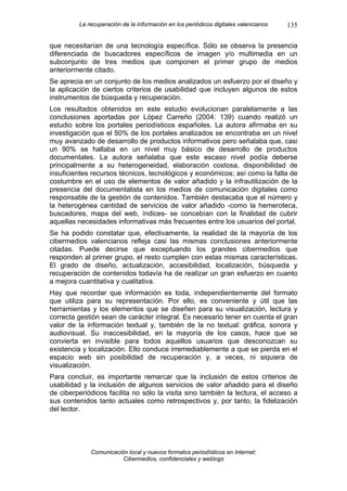 La recuperación de la información en los periódicos digitales valencianos   135

que necesitarían de una tecnología específica. Sólo se observa la presencia
diferenciada de buscadores específicos de imagen y/o multimedia en un
subconjunto de tres medios que componen el primer grupo de medios
anteriormente citado.
Se aprecia en un conjunto de los medios analizados un esfuerzo por el diseño y
la aplicación de ciertos criterios de usabilidad que incluyen algunos de estos
instrumentos de búsqueda y recuperación.
Los resultados obtenidos en este estudio evolucionan paralelamente a las
conclusiones aportadas por López Carreño (2004: 139) cuando realizó un
estudio sobre los portales periodísticos españoles. La autora afirmaba en su
investigación que el 50% de los portales analizados se encontraba en un nivel
muy avanzado de desarrollo de productos informativos pero señalaba que, casi
un 90% se hallaba en un nivel muy básico de desarrollo de productos
documentales. La autora señalaba que este escaso nivel podía deberse
principalmente a su heterogeneidad, elaboración costosa, disponibilidad de
insuficientes recursos técnicos, tecnológicos y económicos; así como la falta de
costumbre en el uso de elementos de valor añadido y la infrautilización de la
presencia del documentalista en los medios de comunicación digitales como
responsable de la gestión de contenidos. También destacaba que el número y
la heterogénea cantidad de servicios de valor añadido -como la hemeroteca,
buscadores, mapa del web, índices- se concebían con la finalidad de cubrir
aquellas necesidades informativas más frecuentes entre los usuarios del portal.
Se ha podido constatar que, efectivamente, la realidad de la mayoría de los
cibermedios valencianos refleja casi las mismas conclusiones anteriormente
citadas. Puede decirse que exceptuando los grandes cibermedios que
responden al primer grupo, el resto cumplen con estas mismas características.
El grado de diseño, actualización, accesibilidad, localización, búsqueda y
recuperación de contenidos todavía ha de realizar un gran esfuerzo en cuanto
a mejora cuantitativa y cualitativa.
Hay que recordar que información es toda, independientemente del formato
que utiliza para su representación. Por ello, es conveniente y útil que las
herramientas y los elementos que se diseñen para su visualización, lectura y
correcta gestión sean de carácter integral. Es necesario tener en cuenta el gran
valor de la información textual y, también de la no textual: gráfica, sonora y
audiovisual. Su inaccesibilidad, en la mayoría de los casos, hace que se
convierta en invisible para todos aquellos usuarios que desconozcan su
existencia y localización. Ello conduce irremediablemente a que se pierda en el
espacio web sin posibilidad de recuperación y, a veces, ni siquiera de
visualización.
Para concluir, es importante remarcar que la inclusión de estos criterios de
usabilidad y la inclusión de algunos servicios de valor añadido para el diseño
de ciberperiódicos facilita no sólo la visita sino también la lectura, el acceso a
sus contenidos tanto actuales como retrospectivos y, por tanto, la fidelización
del lector.




             Comunicación local y nuevos formatos periodísticos en Internet:
                        Cibermedios, confidenciales y weblogs
 