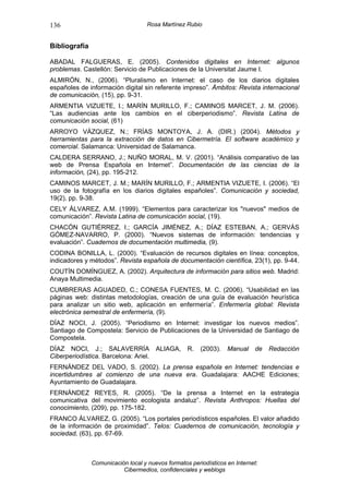 136                                 Rosa Martínez Rubio


Bibliografía

ABADAL FALGUERAS, E. (2005). Contenidos digitales en Internet: algunos
problemas. Castellón: Servicio de Publicaciones de la Universitat Jaume I.
ALMIRÓN, N., (2006). “Pluralismo en Internet: el caso de los diarios digitales
españoles de información digital sin referente impreso”. Ámbitos: Revista internacional
de comunicación, (15), pp. 9-31.
ARMENTIA VIZUETE, I.; MARÍN MURILLO, F.; CAMINOS MARCET, J. M. (2006).
“Las audiencias ante los cambios en el ciberperiodismo”. Revista Latina de
comunicación social, (61)
ARROYO VÁZQUEZ, N.; FRÍAS MONTOYA, J. A. (DIR.) (2004). Métodos y
herramientas para la extracción de datos en Cibermetría. El software académico y
comercial. Salamanca: Universidad de Salamanca.
CALDERA SERRANO, J.; NUÑO MORAL, M. V. (2001). “Análisis comparativo de las
web de Prensa Española en Internet”. Documentación de las ciencias de la
información, (24), pp. 195-212.
CAMINOS MARCET, J. M.; MARÍN MURILLO, F.; ARMENTIA VIZUETE, I. (2006). “El
uso de la fotografía en los diarios digitales españoles”. Comunicación y sociedad,
19(2), pp. 9-38.
CELY ÁLVAREZ, A.M. (1999). “Elementos para caracterizar los "nuevos" medios de
comunicación”. Revista Latina de comunicación social, (19).
CHACÓN GUTIÉRREZ, I.; GARCÍA JIMÉNEZ, A.; DÍAZ ESTEBAN, A.; GERVÁS
GÓMEZ-NAVARRO, P. (2000). “Nuevos sistemas de información: tendencias y
evaluación”. Cuadernos de documentación multimedia, (9).
CODINA BONILLA, L. (2000). “Evaluación de recursos digitales en línea: conceptos,
indicadores y métodos”. Revista española de documentación científica, 23(1), pp. 9-44.
COUTÍN DOMÍNGUEZ, A. (2002). Arquitectura de información para sitios web. Madrid:
Anaya Multimedia.
CUMBRERAS AGUADED, C.; CONESA FUENTES, M. C. (2006). “Usabilidad en las
páginas web: distintas metodologías, creación de una guía de evaluación heurística
para analizar un sitio web, aplicación en enfermería”. Enfermería global: Revista
electrónica semestral de enfermería, (9).
DÍAZ NOCI, J. (2005). “Periodismo en Internet: investigar los nuevos medios”.
Santiago de Compostela: Servicio de Publicaciones de la Universidad de Santiago de
Compostela.
DÍAZ NOCI, J.; SALAVERRÍA              ALIAGA,     R.   (2003).   Manual     de   Redacción
Ciberperiodística. Barcelona: Ariel.
FERNÁNDEZ DEL VADO, S. (2002). La prensa española en Internet: tendencias e
incertidumbres al comienzo de una nueva era. Guadalajara: AACHE Ediciones;
Ayuntamiento de Guadalajara.
FERNÁNDEZ REYES, R. (2005). “De la prensa a Internet en la estrategia
comunicativa del movimiento ecologista andaluz”. Revista Anthropos: Huellas del
conocimiento, (209), pp. 175-182.
FRANCO ÁLVAREZ, G. (2005). “Los portales periodísticos españoles. El valor añadido
de la información de proximidad”. Telos: Cuadernos de comunicación, tecnología y
sociedad, (63), pp. 67-69.



               Comunicación local y nuevos formatos periodísticos en Internet:
                          Cibermedios, confidenciales y weblogs
 