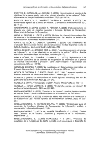 La recuperación de la información en los periódicos digitales valencianos    137

FUENTES, E.; GONZÁLEZ, A.; JIMÉNEZ, A. (2004). “Aproximación al estudio de la
visibilidad de la prensa local y regional en Internet: el análisis de las metatags”. Scire:
Representación y organización del conocimiento, 10(2), pp. 99-114.
FUENTES I PUJOL, M. E.; GONZÁLEZ QUESADA, A.; JIMÉNEZ, A. (2000). “Las
hemerotecas digitales de la prensa en Internet”. El profesional de la información, 9(5),
pp. 15-22.
GAGO MARIÑO, M.; LÓPEZ GARCÍA, X.; PEREIRA, X. (2005). El ciberperiodismo en
España: una visión de modelos, negocios y formatos. Santiago de Compostela:
Universidad de Santiago de Compostela.
GAGO, M.; PEREIRA, X.; LÓPEZ, X. (2003). “Modelos del ciberperiodismo gallego: De
la definición a la consolidación en un nuevo entorno”. Zer: Revista de estudios de
comunicación = Komunikazio ikasketen aldizkaria, (14).
GARCÍA DE LEÓN, A.; CALDERA SERRANO, J. (2007). “Una herramienta de
evaluación de buscadores internos para la valoración de medios de prensa escrita en
la Red”. Cuadernos de documentación multimedia, (18).
GARCÍA DE LEÓN, A.; GARRIDO DÍAZ, A. (2002). “Los sitios web como estructuras
de información: un primer abordaje en los criterios de calidad”. Biblios: Revista
electrónica de bibliotecología, archivología y museología, (12).
GARCÍA GÓMEZ, J.C.; GONZÁLEZ OLIVARES, J. L. (2001). “Aproximación a la
evaluación cuantitativa de los sistemas de recuperación de información de la prensa
en Internet: exhaustividad y precisión”. Scire: Representación y organización del
conocimiento, 7(1), pp. 143-152.
GONZÁLEZ QUESADA, A. (2003). “La investigación en Documentación Informática en
España”. Documentación de las ciencias de la información, (26), pp. 71-97.
GONZÁLEZ QUESADA, A.; FUENTES I PUJOL, M. E. (1998). “La prensa española en
Internet: análisis de los servicios de valor añadido”. Fesabid, pp. 281-292.
GUALLAR, J. (2007a). “La renovación de los diarios digitales: rediseños y web 2.0”. El
profesional de la información, 16(3), pp. 235-242.
GUALLAR, J. (2007b). “Prensa digital en 2006”. Anuario ThinkEPI, (1), pp. 106-113.
GUALLAR, J.; GRAU MORACHO, J. (2003). “El diario/La prensa, en Internet”. El
profesional de la información, 12(3), pp. 222-223.
HASSAN-MONTERO, Y. (2007). "Experiencia del Usuario" y medios de comunicación
en Internet. Zarautz: Servicio de Publicaciones de la Universidad del País Vasco.
HASSAN-MONTERO, Y. (2006). “Factores de diseño web orientado a la satisfacción y
no-frustración de uso”. Revista española de documentación científica, 29(2), pp. 239-
257.
HASSAN-MONTERO, Y.; HERRERO-SOLANA, V. (2005). “Metodologías para el
desarrollo de Interfaces Visuales de Recuperación de Información: análisis y
comparación”. Information Research, 11(3).
HASSAN-MONTERO, Y.; IAZZA, G.; MARTÍN FERNÁNDEZ, F. J. (2004). “Diseño
Web Centrado en el Usuario: Usabilidad y Arquitectura de la Información”.
Hipertext.net, (2).
HASSAN-MONTERO, Y.; MARTÍN FERNÁNDEZ, F. J. (2004). “Propuesta de
adaptación de la metodología de diseño centrado en el usuario para el desarrollo de




               Comunicación local y nuevos formatos periodísticos en Internet:
                          Cibermedios, confidenciales y weblogs
 