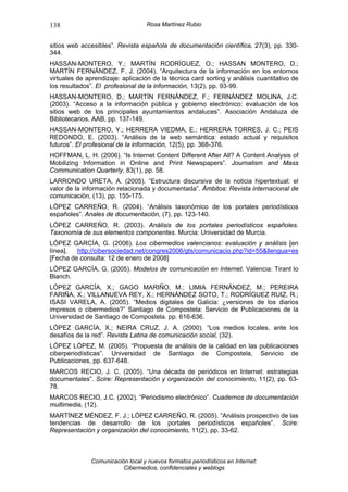 138                                Rosa Martínez Rubio


sitios web accesibles”. Revista española de documentación científica, 27(3), pp. 330-
344.
HASSAN-MONTERO, Y.; MARTÍN RODRÍGUEZ, O.; HASSAN MONTERO, D.;
MARTÍN FERNÁNDEZ, F. J. (2004). “Arquitectura de la información en los entornos
virtuales de aprendizaje: aplicación de la técnica card sorting y análisis cuantitativo de
los resultados”. El profesional de la información, 13(2), pp. 93-99.
HASSAN-MONTERO, D.; MARTÍN FERNÁNDEZ, F.; FERNÁNDEZ MOLINA, J.C.
(2003). “Acceso a la información pública y gobierno electrónico: evaluación de los
sitios web de los principales ayuntamientos andaluces”. Asociación Andaluza de
Bibliotecarios, AAB, pp. 137-149.
HASSAN-MONTERO, Y.; HERRERA VIEDMA, E.; HERRERA TORRES, J. C.; PEIS
REDONDO, E. (2003). “Análisis de la web semántica: estado actual y requisitos
futuros”. El profesional de la información, 12(5), pp. 368-376.
HOFFMAN, L. H. (2006). “Is Internet Content Different After All? A Content Analysis of
Mobilizing Information in Online and Print Newspapers”. Journalism and Mass
Communication Quarterly, 83(1), pp. 58.
LARRONDO URETA, A. (2005). “Estructura discursiva de la noticia hipertextual: el
valor de la información relacionada y documentada”. Ámbitos: Revista internacional de
comunicación, (13), pp. 155-175.
LÓPEZ CARREÑO, R. (2004). “Análisis taxonómico de los portales periodísticos
españoles”. Anales de documentación, (7), pp. 123-140.
LÓPEZ CARREÑO, R. (2003). Análisis de los portales periodísticos españoles.
Taxonomía de sus elementos componentes. Murcia: Universidad de Murcia.
LÓPEZ GARCÍA, G. (2006). Los cibermedios valencianos: evaluación y análisis [en
línea].  http://cibersociedad.net/congres2006/gts/comunicacio.php?id=55&llengua=es
[Fecha de consulta: 12 de enero de 2008]
LÓPEZ GARCÍA, G. (2005). Modelos de comunicación en Internet. Valencia: Tirant lo
Blanch.
LÓPEZ GARCÍA, X.; GAGO MARIÑO, M.; LIMIA FERNÁNDEZ, M.; PEREIRA
FARIÑA, X.; VILLANUEVA REY, X.; HERNÁNDEZ SOTO, T.; RODRÍGUEZ RUIZ, R.;
ISASI VARELA, A. (2005). “Medios digitales de Galicia: ¿versiones de los diarios
impresos o cibermedios?” Santiago de Compostela: Servicio de Publicaciones de la
Universidad de Santiago de Compostela. pp. 616-636.
LÓPEZ GARCÍA, X.; NEIRA CRUZ, J. A. (2000). “Los medios locales, ante los
desafíos de la red”. Revista Latina de comunicación social, (32).
LÓPEZ LÓPEZ, M. (2005). “Propuesta de análisis de la calidad en las publicaciones
ciberperiodísticas”. Universidad de Santiago de Compostela, Servicio de
Publicaciones, pp. 637-648.
MARCOS RECIO, J. C. (2005). “Una década de periódicos en Internet: estrategias
documentales”. Scire: Representación y organización del conocimiento, 11(2), pp. 63-
78.
MARCOS RECIO, J.C. (2002). “Periodismo electrónico”. Cuadernos de documentación
multimedia, (12).
MARTÍNEZ MÉNDEZ, F. J.; LÓPEZ CARREÑO, R. (2005). “Análisis prospectivo de las
tendencias de desarrollo de los portales periodísticos españoles”. Scire:
Representación y organización del conocimiento, 11(2), pp. 33-62.



              Comunicación local y nuevos formatos periodísticos en Internet:
                         Cibermedios, confidenciales y weblogs
 