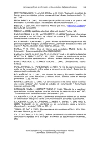 La recuperación de la información en los periódicos digitales valencianos   139

MARTÍNEZ NAVARRO, V.; AYUSO GARCÍA, M. D. (2006). “Evaluación de calidad de
fuentes y recursos digitales: guía de buenas prácticas”. Anales de documentación, (9),
pp. 17-42.
MESO AYERDI, K. (2002). “Un nuevo tipo de profesional llama a las puertas del
Periodismo: el periodista digital”. Revista Latina de comunicación social, (51).
NIELSEN, J. Useit.com: Jacob Nielsen’s Website [en línea]. <http://www.useit.com>
[Consulta: 26 marzo 2008]
NIELSEN, J. (2000). Usabilidad, diseño de sitios web. Madrid: Prentice Hall.
PABLOS COELLO, J. M. DE; MATEOS MARTÍN, C., (2004) “Estrategias informativas
para acceder a un periodismo de calidad en prensa y TV”. Ámbitos: Revista
internacional de comunicación, (11).
PALAO ANDRÉS, J.; FRIDERES, J. (2006). “Análisis de las noticias deportivas de dos
periódicos digitales de España y Estados Unidos: ¿promoción de la actividad física y el
deporte?” Apunts: Educación física y deportes, (85), pp. 7-14.
PAREJA, V. M. (2003). Guía de Internet para periodistas. Madrid: Centro de
Información y Documentación Científica CINDOC (CSIC).
PARRA VALCARCE, D.; EDO BOLÓS, C.; FLORES VIVAR, J. M.; GARCÍA-ALONSO
MONTOYA, P.; MARCOS RECIO, J.C. (2008). “Proceso de transformación de los
cibermedios: los retos de las empresas”. Revista Latina de comunicación social, (63).
PARRA VALCARCE, D.; ÁLVAREZ MARCOS, J. (2004). Ciberperiodismo. Madrid:
Síntesis.
PEREA FORONDA, M.; PÉREZ LUQUE, M. (1997). “El reto de crear noticias online:
anális de la comunicación online actual y perspectivas de futuro”. Cuadernos de
documentación multimedia, (6).
POU AMÉRIGO, M. J. (2001). “Los titulares de prensa y los nuevos servicios de
información por correo electrónico y teléfono móvil”. Estudios sobre el mensaje
periodístico, (7), pp. 145-167.
RAMÍREZ ACEVEDO, M. (2005). “La personalización en la prensa digital española:
una excusa rentable”. Zer: Revista de estudios de comunicación = Komunikazio
ikasketen aldizkaria, (18).
RODRÍGUEZ YUNTA, L.; GIMÉNEZ TOLEDO, E. (2004). “Más allá de la usabilidad:
características mínimas exigibles para las interfaces de bases de datos web”. BiD:
Textos universitaris de biblioteconomia i documentació, (13).
SALAVERRÍA ALIAGA, R. (2005). Cibermedios: el impacto de Internet en los medios
de comunicación en España. Sevilla: Comunicación social. Ediciones y publicaciones.
SALAVERRÍA ALIAGA, R.; LARRONDO, A.; MESO, K.; CORES, R.; DÍAZ NOCI, J.,
(2004). “Evaluación de los ciberdiarios en las comunidades vasca y navarra”.
Comunicación y sociedad, 17(1), pp. 161-192.
TRAMULLAS SAZ, J. (2002). “Recuperación de información en el World Wide Web”.
Ediciones Pirámide, pp. 601-632.
VALLE GASTAMINZA, F. D. (2002). “Análisis y tratamiento documental en medios de
comunicación impresos en la era digital”. Cuadernos de documentación multimedia,
(12).




              Comunicación local y nuevos formatos periodísticos en Internet:
                         Cibermedios, confidenciales y weblogs
 