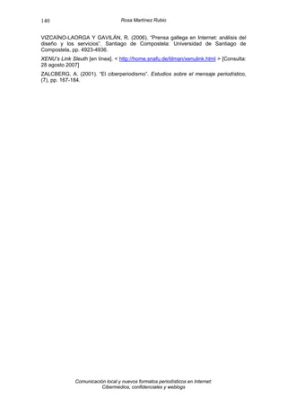140                                Rosa Martínez Rubio


VIZCAÍNO-LAORGA Y GAVILÁN, R. (2006). “Prensa gallega en Internet: análisis del
diseño y los servicios”. Santiago de Compostela: Universidad de Santiago de
Compostela, pp. 4923-4936.
XENU’s Link Sleuth [en línea]. < http://home.snafu.de/tilman/xenulink.html > [Consulta:
28 agosto 2007]
ZALCBERG, A. (2001). “El ciberperiodismo”. Estudios sobre el mensaje periodístico,
(7), pp. 167-184.




              Comunicación local y nuevos formatos periodísticos en Internet:
                         Cibermedios, confidenciales y weblogs
 