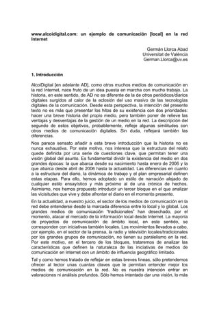 www.alcoidigital.com: un ejemplo de comunicación [local] en la red
Internet

                                                             Germán Llorca Abad
                                                           Universitat de València
                                                           German.Llorca@uv.es


1. Introducción

AlcoiDigital [en adelante AD], como otros muchos medios de comunicación en
la red Internet, nace fruto de un idea puesta en marcha con mucho trabajo. La
historia, en este sentido, de AD no es diferente de la de otros periódicos/diarios
digitales surgidos al calor de la eclosión del uso masivo de las tecnologías
digitales de la comunicación. Desde esta perspectiva, la intención del presente
texto no es más que presentar los hitos de su existencia con dos prioridades:
hacer una breve historia del propio medio, pero también poner de relieve las
ventajas y desventajas de la gestión de un medio en la red. La descripción del
segundo de estos objetivos, probablemente, refleje algunas similitudes con
otros medios de comunicación digitales. Sin duda, reflejará también las
diferencias.
Nos parece sensato añadir a esta breve introducción que la historia no es
nunca exhaustiva. Por este motivo, nos interesa que la estructura del relato
quede definida por una serie de cuestiones clave, que permitan tener una
visión global del asunto. Es fundamental dividir la existencia del medio en dos
grandes épocas: la que abarca desde su nacimiento hasta enero de 2006 y la
que abarca desde abril de 2006 hasta la actualidad. Las diferencias en cuanto
a la estructura del diario, la dinámica de trabajo y el plan empresarial definen
estas etapas. Para ello, hemos adoptado un estilo de narración alejado de
cualquier estilo ensayístico y más próximo al de una crónica de hechos.
Asimismo, nos hemos propuesto introducir un tercer bloque en el que analizar
las vicisitudes que vive y debe afrontar el diario en el momento presente.
En la actualidad, a nuestro juicio, el sector de los medios de comunicación en la
red debe entenderse desde la marcada diferencia entre lo local y lo global. Los
grandes medios de comunicación “tradicionales” han desechado, por el
momento, atacar el mercado de la información local desde Internet. La mayoría
de proyectos de comunicación de ámbito local, en este sentido, se
corresponden con iniciativas también locales. Los movimientos llevados a cabo,
por ejemplo, en el sector de la prensa, la radio y televisión locales/tradicionales
por los grandes grupos de comunicación, no tienen su paralelismo en la red.
Por este motivo, en el tercero de los bloques, trataremos de analizar las
características que definen la naturaleza de las iniciativas de medios de
comunicación en Internet con un ámbito de influencia geográfico limitado.
Tal y como hemos tratado de reflejar en estas breves líneas, sólo pretendemos
ofrecer al lector unas cuantas claves que le permitan entender mejor los
medios de comunicación en la red. No es nuestra intención entrar en
valoraciones ni análisis profundos. Sólo hemos intentado dar una visión, lo más
 
