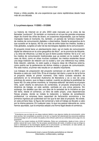 142                                      Germán Llorca Abad


limpia y nítida posible, de una experiencia que viene repitiéndose desde hace
más de una década.



2. La primera época: 11/2003 – 01/2006


La historia de Internet en el año 2003 está marcada por la crisis de las
llamadas “puntocom”. Es también un momento en el que las grandes empresas
dejan de invertir las cifras de dinero, en ocasiones disparatadas, que se habían
manejado hasta el momento. Es, también, un periodo de “primera madurez” 1
de medios de comunicación digitales o cibermedios. Desde la perspectiva de lo
que sucedía en la época, AD es uno más de entre todos los medios, locales y
más globales, surgidos al calor de las tecnologías digitales de la comunicación.
El proyecto inicial tiene un planteamiento claro: ser el medio de comunicación
digital de referencia en la zona geográfica de Alcoi 2 , en la provincia de Alicante,
y su área de influencia. La idea es que el diario pueda medirse “de tú a tú” con
los medios de comunicación tradicionales que ya existen en la ciudad. En el
caso de Alcoi, como en otras muchas ciudades, los medios existentes tienen
una larga tradición de relación con la ciudad y son una referencia muy sólida.
Esta relación, además, no está sujeta a ninguna clase de influencia externa,
como podría ser la pertenencia de dichos medios a grupos de comunicación.
Por este motivo, el primer reto resulta en un desafío importante.
Los trabajos de preparación del proyecto comienzan en abril de 2003 y son
llevados a cabo por Jordi Orts. Él es el impulsor del diario y quien le da la forma
al proyecto desde el primer momento. Orts había cursado estudios de
periodismo en la Universitat Autònoma de Barcelona y es a raíz de unas
prácticas de verano, que no llega a realizar, cuando se plantea la posibilidad de
hacer AD. En este primer momento, la “empresa editorial” del diario es el propio
Orts, quien diseña la estructura de contenidos, el proyecto empresarial y la
dinámica de trabajo, en este sentido, centrada en una única persona. Sin
embargo, los detalles que dan una idea de la seriedad de la iniciativa es que
AD tiene, desde el comienzo, un libro de estilo propio, unas dependencias
físicas propias, donde se instala la redacción, y tarjetas de acreditación
profesional. La empresa tiene capacidad de facturación económica y los
primeros ingresos por publicidad son los que le dan alas al proyecto. No existe,
en esta primera fase, la figura del comercial y todo el trabajo es llevado a cabo
por la misma persona. En cualquier caso, lo que nos parece relevante es, como
hemos apuntado, que la empresa adopta una forma legal desde el comienzo.


1
  Entendemos que se trata de una etapa madurez debido a que algunos medios de comunicación, sobre
todo escritos, han consolidado su posición en la red. La mayoría han abandonado las soluciones estáticas
de lectura [colgar en pdf. la versión de papel] y otros ofrecen parte de sus contenidos previo pago de una
suscripción.
2
  Alcoi es una ciudad mediana de 65.000 habitantes. Éstos son considerados, desde el inicio, como el
público natural del nuevo medio. Por las propias características del medio, el público al que se dirige es
joven e interesado en las tecnologías digiales de la comunicación. La información, en este sentido, se
elabora desde la perspectiva de interés de sus potenciales usuarios.


                 Comunicación local y nuevos formatos periodísticos en Internet:
                            Cibermedios, confidenciales y weblogs
 
