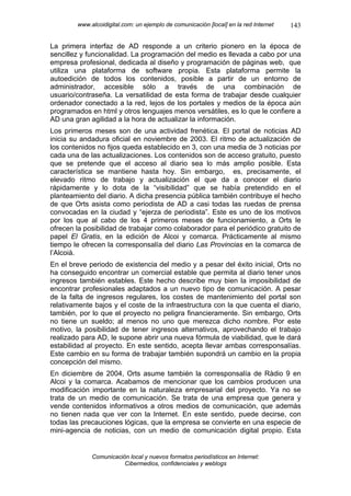 www.alcoidigital.com: un ejemplo de comunicación [local] en la red Internet   143

La primera interfaz de AD responde a un criterio pionero en la época de
sencillez y funcionalidad. La programación del medio es llevada a cabo por una
empresa profesional, dedicada al diseño y programación de páginas web, que
utiliza una plataforma de software propia. Esta plataforma permite la
autoedición de todos los contenidos, posible a partir de un entorno de
administrador, accesible sólo a través de una combinación de
usuario/contraseña. La versatilidad de esta forma de trabajar desde cualquier
ordenador conectado a la red, lejos de los portales y medios de la época aún
programados en html y otros lenguajes menos versátiles, es lo que le confiere a
AD una gran agilidad a la hora de actualizar la información.
Los primeros meses son de una actividad frenética. El portal de noticias AD
inicia su andadura oficial en noviembre de 2003. El ritmo de actualización de
los contenidos no fijos queda establecido en 3, con una media de 3 noticias por
cada una de las actualizaciones. Los contenidos son de acceso gratuito, puesto
que se pretende que el acceso al diario sea lo más amplio posible. Esta
característica se mantiene hasta hoy. Sin embargo, es, precisamente, el
elevado ritmo de trabajo y actualización el que da a conocer el diario
rápidamente y lo dota de la “visibilidad” que se había pretendido en el
planteamiento del diario. A dicha presencia pública también contribuye el hecho
de que Orts asista como periodista de AD a casi todas las ruedas de prensa
convocadas en la ciudad y “ejerza de periodista”. Este es uno de los motivos
por los que al cabo de los 4 primeros meses de funcionamiento, a Orts le
ofrecen la posibilidad de trabajar como colaborador para el periódico gratuito de
papel El Gratis, en la edición de Alcoi y comarca. Prácticamente al mismo
tiempo le ofrecen la corresponsalía del diario Las Provincias en la comarca de
l’Alcoià.
En el breve periodo de existencia del medio y a pesar del éxito inicial, Orts no
ha conseguido encontrar un comercial estable que permita al diario tener unos
ingresos también estables. Este hecho describe muy bien la imposibilidad de
encontrar profesionales adaptados a un nuevo tipo de comunicación. A pesar
de la falta de ingresos regulares, los costes de mantenimiento del portal son
relativamente bajos y el coste de la infraestructura con la que cuenta el diario,
también, por lo que el proyecto no peligra financieramente. Sin embargo, Orts
no tiene un sueldo; al menos no uno que merezca dicho nombre. Por este
motivo, la posibilidad de tener ingresos alternativos, aprovechando el trabajo
realizado para AD, le supone abrir una nueva fórmula de viabilidad, que le dará
estabilidad al proyecto. En este sentido, acepta llevar ambas corresponsalías.
Este cambio en su forma de trabajar también supondrá un cambio en la propia
concepción del mismo.
En diciembre de 2004, Orts asume también la corresponsalía de Ràdio 9 en
Alcoi y la comarca. Acabamos de mencionar que los cambios producen una
modificación importante en la naturaleza empresarial del proyecto. Ya no se
trata de un medio de comunicación. Se trata de una empresa que genera y
vende contenidos informativos a otros medios de comunicación, que además
no tienen nada que ver con la Internet. En este sentido, puede decirse, con
todas las precauciones lógicas, que la empresa se convierte en una especie de
mini-agencia de noticias, con un medio de comunicación digital propio. Esta


             Comunicación local y nuevos formatos periodísticos en Internet:
                        Cibermedios, confidenciales y weblogs
 
