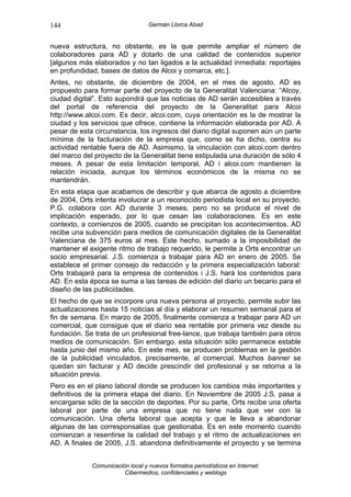 144                               Germán Llorca Abad


nueva estructura, no obstante, es la que permite ampliar el número de
colaboradores para AD y dotarlo de una calidad de contenidos superior
[algunos más elaborados y no tan ligados a la actualidad inmediata: reportajes
en profundidad, bases de datos de Alcoi y comarca, etc.].
Antes, no obstante, de diciembre de 2004, en el mes de agosto, AD es
propuesto para formar parte del proyecto de la Generalitat Valenciana: “Alcoy,
ciudad digital”. Esto supondrá que las noticias de AD serán accesibles a través
del portal de referencia del proyecto de la Generalitat para Alcoi
http://www.alcoi.com. Es decir, alcoi.com, cuya orientación es la de mostrar la
ciudad y los servicios que ofrece, contiene la información elaborada por AD. A
pesar de esta circunstancia, los ingresos del diario digital suponen aún un parte
mínima de la facturación de la empresa que, como se ha dicho, centra su
actividad rentable fuera de AD. Asimismo, la vinculación con alcoi.com dentro
del marco del proyecto de la Generalitat tiene estipulada una duración de sólo 4
meses. A pesar de esta limitación temporal, AD i alcoi.com mantienen la
relación iniciada, aunque los términos económicos de la misma no se
mantendrán.
En esta etapa que acabamos de describir y que abarca de agosto a diciembre
de 2004, Orts intenta involucrar a un reconocido periodista local en su proyecto.
P.G. colabora con AD durante 3 meses, pero no se produce el nivel de
implicación esperado, por lo que cesan las colaboraciones. Es en este
contexto, a comienzos de 2005, cuando se precipitan los acontecimientos. AD
recibe una subvención para medios de comunicación digitales de la Generalitat
Valenciana de 375 euros al mes. Este hecho, sumado a la imposibilidad de
mantener el exigente ritmo de trabajo requerido, le permite a Orts encontrar un
socio empresarial. J.S. comienza a trabajar para AD en enero de 2005. Se
establece el primer consejo de redacción y la primera especialización laboral:
Orts trabajará para la empresa de contenidos i J.S. hará los contenidos para
AD. En esta época se suma a las tareas de edición del diario un becario para el
diseño de las publicidades.
El hecho de que se incorpore una nueva persona al proyecto, permite subir las
actualizaciones hasta 15 noticias al día y elaborar un resumen semanal para el
fin de semana. En marzo de 2005, finalmente comienza a trabajar para AD un
comercial, que consigue que el diario sea rentable por primera vez desde su
fundación. Se trata de un profesional free-lance, que trabaja también para otros
medios de comunicación. Sin embargo, esta situación sólo permanece estable
hasta junio del mismo año. En este mes, se producen problemas en la gestión
de la publicidad vinculados, precisamente, al comercial. Muchos banner se
quedan sin facturar y AD decide prescindir del profesional y se retorna a la
situación previa.
Pero es en el plano laboral donde se producen los cambios más importantes y
definitivos de la primera etapa del diario. En Noviembre de 2005 J.S. pasa a
encargarse sólo de la sección de deportes. Por su parte, Orts recibe una oferta
laboral por parte de una empresa que no tiene nada que ver con la
comunicación. Una oferta laboral que acepta y que le lleva a abandonar
algunas de las corresponsalías que gestionaba. Es en este momento cuando
comienzan a resentirse la calidad del trabajo y el ritmo de actualizaciones en
AD. A finales de 2005, J.S. abandona definitivamente el proyecto y se termina


             Comunicación local y nuevos formatos periodísticos en Internet:
                        Cibermedios, confidenciales y weblogs
 