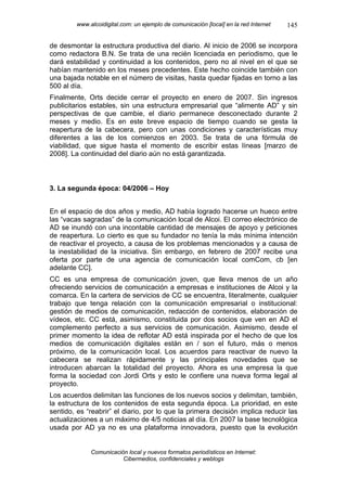 www.alcoidigital.com: un ejemplo de comunicación [local] en la red Internet   145

de desmontar la estructura productiva del diario. Al inicio de 2006 se incorpora
como redactora B.N. Se trata de una recién licenciada en periodismo, que le
dará estabilidad y continuidad a los contenidos, pero no al nivel en el que se
habían mantenido en los meses precedentes. Este hecho coincide también con
una bajada notable en el número de visitas, hasta quedar fijadas en torno a las
500 al día.
Finalmente, Orts decide cerrar el proyecto en enero de 2007. Sin ingresos
publicitarios estables, sin una estructura empresarial que “alimente AD” y sin
perspectivas de que cambie, el diario permanece desconectado durante 2
meses y medio. Es en este breve espacio de tiempo cuando se gesta la
reapertura de la cabecera, pero con unas condiciones y características muy
diferentes a las de los comienzos en 2003. Se trata de una fórmula de
viabilidad, que sigue hasta el momento de escribir estas líneas [marzo de
2008]. La continuidad del diario aún no está garantizada.



3. La segunda época: 04/2006 – Hoy


En el espacio de dos años y medio, AD había logrado hacerse un hueco entre
las “vacas sagradas” de la comunicación local de Alcoi. El correo electrónico de
AD se inundó con una incontable cantidad de mensajes de apoyo y peticiones
de reapertura. Lo cierto es que su fundador no tenía la más mínima intención
de reactivar el proyecto, a causa de los problemas mencionados y a causa de
la inestabilidad de la iniciativa. Sin embargo, en febrero de 2007 recibe una
oferta por parte de una agencia de comunicación local comCom, cb [en
adelante CC].
CC es una empresa de comunicación joven, que lleva menos de un año
ofreciendo servicios de comunicación a empresas e instituciones de Alcoi y la
comarca. En la cartera de servicios de CC se encuentra, literalmente, cualquier
trabajo que tenga relación con la comunicación empresarial o institucional:
gestión de medios de comunicación, redacción de contenidos, elaboración de
vídeos, etc. CC está, asimismo, constituida por dos socios que ven en AD el
complemento perfecto a sus servicios de comunicación. Asimismo, desde el
primer momento la idea de reflotar AD está inspirada por el hecho de que los
medios de comunicación digitales están en / son el futuro, más o menos
próximo, de la comunicación local. Los acuerdos para reactivar de nuevo la
cabecera se realizan rápidamente y las principales novedades que se
introducen abarcan la totalidad del proyecto. Ahora es una empresa la que
forma la sociedad con Jordi Orts y esto le confiere una nueva forma legal al
proyecto.
Los acuerdos delimitan las funciones de los nuevos socios y delimitan, también,
la estructura de los contenidos de esta segunda época. La prioridad, en este
sentido, es “reabrir” el diario, por lo que la primera decisión implica reducir las
actualizaciones a un máximo de 4/5 noticias al día. En 2007 la base tecnológica
usada por AD ya no es una plataforma innovadora, puesto que la evolución


              Comunicación local y nuevos formatos periodísticos en Internet:
                         Cibermedios, confidenciales y weblogs
 
