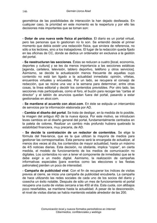 146                               Germán Llorca Abad


geométrica de las posibilidades de interacción la han dejado desfasada. En
cualquier caso, la prioridad en este momento es la reapertura y por ello las
decisiones más importantes que se toman son:


- Dotar de una nueva sede física al periódico. El diario es un portal virtual,
pero las personas que lo gestionan no lo son. Se entendió desde el primer
momento que debía existir una redacción física, que sirviera de referencia, no
sólo a los lectores, sino a los trabajadores. El lugar de la redacción queda fijado
en las oficinas de CC, donde se dedica un ordenador en exclusiva a la gestión
del portal.
- Se reestructuran las secciones. Éstas se reducen a cuatro [local, economía,
deportes y cultura] y se les da menos importancia a las secciones estáticas
[agenda, cartelera, televisión, tablero deportivo, teléfono y otros servicios].
Asimismo, se decide la actualización menos frecuente de aquellas cuyo
contenido no está tan ligado a la actualidad inmediata: opinión, viñetas,
encuentros virtuales y encuestas. Por un lado, se recupera el consejo de
redacción, que se reúne una vez a la semana para determinar, entre otras
cosas, la línea editorial y decidir los contenidos previsibles. Por otro lado, las
secciones más participativas, como el foro, el buzón para recoger las “cartas al
director” y el tablón de anuncios quedan fuera del portal, pasando a estar
gestionadas en alcoi.com.
- Se mantiene el acuerdo con alcoi.com. En éste se estipula un intercambio
de servicios por la información elaborada por AD.
- Cambia el diseño del portal. Se trata de desligar, en la medida de lo posible,
la imagen del antiguo AD de la nueva época. Por este motivo, se introducen
leves cambios en el diseño general del portal, fundamentalmente centrados en
la paleta de colores. Realizar un cambio más profundo hubiera quebrado la
estabilidad financiera, muy precaria, de AD.
- Se decide la contratación de un redactor de contenidos. Se elige la
fórmula del free-lance, que es la que utilizan la mayoría de medios para
gestionar las corresponsalías. Esta persona será la encargada de actualizar, al
menos dos veces al día, los contenidos de mayor actualidad, hasta un máximo
de 4/5 noticias diarias. Esta decisión, no obstante, implica “copiar”, en cierta
medida, el modelo de funcionamiento de los medios de comunicación no
digitales. Los contenidos no van a tener el componente de inmediatez que se le
debe exigir a un medio digital. Asimismo, la realización de campañas
informativas especiales [para eventos como las elecciones o las fiestas
patronales] pierden un poco de intensidad.
- Campaña de publicidad viral. Con el fin de recuperar los índices de visitas
previos al cierre, se inicia una campaña de publicidad encubierta. La campaña
de hace utilizando las redes sociales de cada uno de los socios del diario y
cosecha un éxito notable. Después de sólo un mes de funcionamiento el portal
recupera una cuota de visitas cercana a las 450 al día. Esta cuota, con altibajos
poco reseñables, se mantiene hasta la actualidad. A pesar de la desconexión,
el nivel de visitas diarias se había mantenido estable alrededor de las 200.




             Comunicación local y nuevos formatos periodísticos en Internet:
                        Cibermedios, confidenciales y weblogs
 