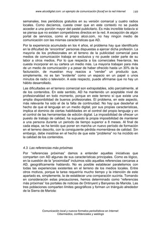 www.alcoidigital.com: un ejemplo de comunicación [local] en la red Internet   149

semanales, tres periódicos gratuitos en su versión comarcal y cuatro radios
locales. Como decíamos, cuesta creer que en este contexto no se pueda
acceder a una porción mayor del pastel publicitario. Es más increíble todavía si
se piensa que no existen competidores directos en la red. A excepción de algún
portal de servicios, como el propio alcoi.com, no hay ningún medio de
comunicación con las mismas características que AD.
Por la experiencia acumulada en los 4 años, el problema hay que identificarlo
en la dificultad de “encontrar” personas dispuestas a ejercer dicha profesión. La
mayoría de los profesionales en el terreno de la publicidad comercial para
medios de comunicación trabaja en exclusiva y no puede ceder parte de su
labor a otros medios. Por lo que respecta a los comerciales free-lance, les
cuesta incorporar en su cartera un medio más. La mayoría trabajan para más
de un medio de comunicación y a pesar de haber ofrecido hasta un 30% de la
facturación, de muestran muy reacios a “vender” un producto que,
simplemente, no es tan “evidente” como un espacio en un papel o unos
minutos de radio o televisión. A este respecto, puede afirmarse que no hay un
hábito desarrollado.
Las dificultades en el terreno comercial son extrapolables, sólo parcialmente, al
de los contenidos. En este sentido, AD ha mantenido un aceptable nivel de
profesionalidad en todo momento, porque en este terreno sí que existe una
amplia disponibilidad de buenos profesionales. El problema, en este aspecto,
más relevante ha sido el de la falta de continuidad. No hay que desdeñar el
hecho de que el lenguaje en un medio digital, por sus propias características,
implica el dominio de ciertas habilidades en el control del propio lenguaje y en
el control de las herramientas de edición digital. La imposibilidad de ofrecer un
puesto de trabajo de calidad, ha supuesto la propia imposibilidad de mantener
a una persona durante un periodo de tiempo superior a 8 meses. Al final de
cada etapa, se ha tenido que poner en marcha un nuevo período de formación
en el terreno descrito, con la consiguiente pérdida momentánea de calidad. Sin
embargo, debe insistirse en el hecho de que este “problema” no ha incidido en
la calidad de los contenidos.


4.3. Las referencias más próximas
Por “referencias próximas” damos a entender aquellas iniciativas que
comparten con AD algunas de sus características principales. Como es lógico,
en la cuestión de la “proximidad” incluimos sólo aquellas referencias cercanas a
AD, geográficamente hablando. No es posible establecer paralelismos con
todas las experiencias existentes en el terreno de los medios locales. Entre
otros motivos, porque la tarea requeriría mucho tiempo y la intención de este
apartado es, simplemente, la de establecer una comparación sucinta. Tomando
en consideración estas precauciones, hemos determinado como “referencias
más próximas” los portales de noticias de Ontinyent y Banyeres de Mariola. Las
tres poblaciones comparten límites geográficos y forman un triángulo alrededor
de la Sierra de Mariola:




             Comunicación local y nuevos formatos periodísticos en Internet:
                        Cibermedios, confidenciales y weblogs
 
