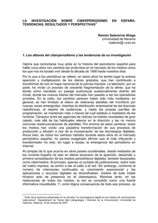 LA INVESTIGACIÓN SOBRE CIBERPERIODISMO                                          EN      ESPAÑA:
TENDENCIAS, RESULTADOS Y PERSPECTIVAS 1


                                                                   Ramón Salaverría Aliaga
                                                                     Universidad de Navarra
                                                                         rsalaver@ unav.es


1. Los albores del ciberperiodismo y las tendencias de su investigación

Habría que remontarse muy atrás en la historia del periodismo español para
hallar unos años con cambios tan profundos en el mercado de los medios como
los que nos ha tocado vivir desde la década de 1990 hasta nuestros días.
Por lo que a los periódicos se refiere, en estos años ha tenido lugar la exitosa
aparición y multiplicación de los diarios gratuitos, que han contribuido a
transformar de raíz el mapa nacional de la prensa impresa. La televisión, por su
parte, ha vivido un proceso de creciente fragmentación de la oferta, que ha
tenido como resultado un paisaje audiovisual sustancialmente distinto del
inicial, donde los nuevos líderes del mercado han pasado a ser los operadores
privados. En la radio, los cambios parecen haber sido más modestos: en
general, se han limitado al relevo de veteranas estrellas del micrófono por
nuevas voces emergentes, mientras la distribución empresarial de las licencias
radiofónicas, el reparto de audiencias, y hasta las propias parrillas de
programación, se mantenían más o menos tal cual estaban a mediados de los
noventa. Tampoco entre las agencias de noticias ha habido novedades de gran
calado, más allá de los habituales relevos en la dirección y las no menos
comunes reestructuraciones de plantillas. Por encima de estos cambios, todos
los medios han vivido una paulatina transformación de sus procesos de
producción y difusión a raíz de la incorporación de las tecnologías digitales.
Ahora bien, de todos los cambios habidos durante estos años en el mercado
periodístico español, no parece exagerado afirmar que el más influyente y
transformador ha sido, sin lugar a dudas, la emergencia del periodismo en
Internet.
Al compás de lo que ocurría en otros países occidentales, desde mediados de
los noventa España ha sido en efecto escenario de la aparición, desarrollo y
primera consolidación de los medios periodísticos digitales, también bautizados
como cibermedios. Al principio, apenas un puñado de publicaciones, sobre todo
de matriz impresa, se animó a dar el salto a la red. Sin embargo, conforme el
número de internautas continuaba su crecimiento exponencial y las
aplicaciones y recursos digitales se diversificaban, medios de toda índole
hicieron acto de presencia en el ciberespacio. Mientras tanto, en las
redacciones de todos los medios, la red se consolidó como una fuente
informativa insustituible. Y, como lógica consecuencia de todo ese proceso, se


1
 Texto de la ponencia presentada en la Jornada "La convergencia digital en los medios de comunicación
valencianos". Departament de Teoria dels Llenguatges i Ciències de la Comunicació, Universitat de
València. Valencia, 16 de octubre de 2007
 