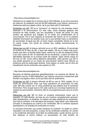 150                               Germán Llorca Abad




- http://www.ontinyentdigital.com
Ontinyent es la capital de la comarca de la Vall d’Albaida, al sur de la provincia
de Valencia. Su población roza los 40.000 habitantes y por historia, economía y
tradiciones está muy ligada a Alcoi, de la que dista sólo 27 kilómetros.
Similitudes con AD: OD es el “accesorio” en Internet de una empresa mayor
dedicada a la comunicación. En este caso, dicha empresa gestiona dos
emisoras de radio locales, que son accesibles a través del portal. En este
sentido, las personas que trabajan en el medio son profesionales de la
comunicación. Por lo que respecta al contenido del mismo, es en su práctica
totalidad información de carácter local, por lo que también hace un periodismo
de proximidad. Al igual que AD, no tiene ningún competidor directo en la red:
no existe ningún otro portal de noticias que trabaje exclusivamente en
Ontinyent.
Diferencias con AD: la lengua vehicular es en un 90% castellano. El porcentaje
se invierte en el caso de AD, a favor del catalán. OD es un medio más joven,
puesto que tiene, al escribir estas líneas, menos de un año de existencia frente
a los casi cuatro de AD. El desarrollo de los contenidos, a pesar de todas las
dificultades descritas en la primera parte del capítulo, sigue siendo mayor en
AD que en OD. Como última diferencia destacable, cabe apuntar que OD sí
que puede apoyarse en un medio de comunicación externo para reforzar su
presencia ante los potenciales lectores. Esto explica, en parte, que el ritmo de
actualización de los contenidos sea superior en OD.


- http://www.banyeresdigital.com
Banyeres de Mariola pertenece geográficamente a la comarca de l’Alcoià. Su
población roza los 10.000 habitantes y por historia, economía y tradiciones está
también muy ligada a Alcoi, de la que dista sólo 24 quilómetros.
Similitudes con AD: la lengua vehicular de BD es casi al 100% catalán. Es un
medio de comunicación local, que hace periodismo de proximidad. En este
caso, BD sólo cuenta con un único profesional que elabora todo el contenido
informativo. Pero al igual que en AD, éste cuenta con una larga experiencia en
medios de comunicación. Asimismo, BD es una experiencia que nace en el año
2004.
Diferencias con AD: BD no tiene un proyecto empresarial mayor que lo
respalde. En este sentido, de trata de una iniciativa completamente personal.
Esta característica, no obstante, no implica una baja calidad de los contenidos,
sino todo lo contrario. A la naturaleza del proyecto, cabe añadir como diferencia
principal, la divergencia en cuanto a los contenidos. BD no contiene espacios
participativos y la variedad de contenidos es menor.
La principal conclusión que puede extraerse es evidente: no existe un patrón
imputable a los tres proyectos, a pesar de las similitudes evidentes. En cuanto
a los problemas derivados de la falta de profesionales, puede decirse que los
tres adolecen el mismo defecto. La precariedad, en este sentido, es


             Comunicación local y nuevos formatos periodísticos en Internet:
                        Cibermedios, confidenciales y weblogs
 