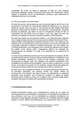 www.alcoidigital.com: un ejemplo de comunicación [local] en la red Internet   151

compartida. De nuevo se repite el esquema: la falta de unos ingresos
económicos estables, impide el crecimiento del medio de comunicación. Cabrá
esperar el desarrollo de los acontecimientos venideros, para determinar la
viabilidad real de las tres fórmulas.


4.4. AD y los medios “convencionales”
Al inicio del artículo mencionábamos que el principal objetivo de AD era el de
convertirse en el medio de comunicación digital de referencia en su zona de
influencia. Queda claro que para la consecución de este objetivo AD debía
ganarse un lugar entre los medios de comunicación “convencionales”. Desde el
principio se entendió que éstos no eran la competencia directa de AD. El
consumidor tipo del medio no es el mismo y, aún hoy, sigue sin serlo. No
obstante, la rivalidad en el terreno periodístico estaba y está declarada.
De todos los medios de comunicación locales o con presencia local, destacan
tres: Ciudad de Alcoy [Grupo Z] en prensa escrita y Ràdio Alcoi [Grupo Prisa –
Cadena SER] y Onda Mariola en televisión [Canal 37]. Son, con diferencia, las
referencias en el mercado de la comunicación local. Tal y como se advertía en
el apartado dedicado a analizar el modelo empresarial, son tres medios con
una larga trayectoria y muy arraigados en la conciencia colectiva de la ciudad.
No existía, como hemos dicho, competencia directa, sin embargo las
comparaciones no tardarían en surgir a la superficie en el terreno de lo
periodístico.
A causa de las estaciones por las que ha ido atravesando el proyecto de AD,
se puede afirmar que en la primera época el diario digital fue la referencia en el
terreno periodístico. Asimismo, a causa de las mismas vicisitudes, esta
competencia ha perdido vigor. Sin embargo, AD continúa mostrándose muy
competitivo en el terreno de la inmediatez, como la radio y la televisión, y el del
precio, en el caso de la prensa. Por el momento, ninguno de los tres medios de
comunicación posee presencia en la red Internet al mismo nivel que AD.
El hecho de no ser competencia directa, en el sentido más estricto del término,
ha permitido desarrollar una relación cordial con dichos medios de
comunicación. Una relación que llega incluso a la colaboración en aspectos
puntuales. Esta situación, que no deja de constituir un estado de gracia
eventual, podría cambiar en breve. En cualquier caso, al escribir estas líneas,
la relación de todos los medios de comunicación es buena.



5. Consideraciones finales


Resulta complicado extraer unas consideraciones acerca de un medio de
comunicación que ha consolidado su presencia en el ecosistema informativo al
que pertenece, pero que no ha consolidado su proyecto empresarial. La
evidencia de esta peligrosa realidad contrasta con la vitalidad del diario digital
decano en Alcoi. Desde esta perspectiva, nos proponemos hacer un breve


              Comunicación local y nuevos formatos periodísticos en Internet:
                         Cibermedios, confidenciales y weblogs
 