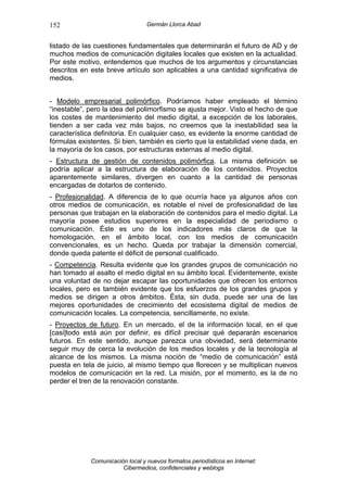 152                               Germán Llorca Abad


listado de las cuestiones fundamentales que determinarán el futuro de AD y de
muchos medios de comunicación digitales locales que existen en la actualidad.
Por este motivo, entendemos que muchos de los argumentos y circunstancias
descritos en este breve artículo son aplicables a una cantidad significativa de
medios.


- Modelo empresarial polimórfico. Podríamos haber empleado el término
“inestable”, pero la idea del polimorfismo se ajusta mejor. Visto el hecho de que
los costes de mantenimiento del medio digital, a excepción de los laborales,
tienden a ser cada vez más bajos, no creemos que la inestabilidad sea la
característica definitoria. En cualquier caso, es evidente la enorme cantidad de
fórmulas existentes. Si bien, también es cierto que la estabilidad viene dada, en
la mayoría de los casos, por estructuras externas al medio digital.
- Estructura de gestión de contenidos polimórfica. La misma definición se
podría aplicar a la estructura de elaboración de los contenidos. Proyectos
aparentemente similares, divergen en cuanto a la cantidad de personas
encargadas de dotarlos de contenido.
- Profesionalidad. A diferencia de lo que ocurría hace ya algunos años con
otros medios de comunicación, es notable el nivel de profesionalidad de las
personas que trabajan en la elaboración de contenidos para el medio digital. La
mayoría posee estudios superiores en la especialidad de periodismo o
comunicación. Éste es uno de los indicadores más claros de que la
homologación, en el ámbito local, con los medios de comunicación
convencionales, es un hecho. Queda por trabajar la dimensión comercial,
donde queda patente el déficit de personal cualificado.
- Competencia. Resulta evidente que los grandes grupos de comunicación no
han tomado al asalto el medio digital en su ámbito local. Evidentemente, existe
una voluntad de no dejar escapar las oportunidades que ofrecen los entornos
locales, pero es también evidente que los esfuerzos de los grandes grupos y
medios se dirigen a otros ámbitos. Ésta, sin duda, puede ser una de las
mejores oportunidades de crecimiento del ecosistema digital de medios de
comunicación locales. La competencia, sencillamente, no existe.
- Proyectos de futuro. En un mercado, el de la información local, en el que
[casi]todo está aún por definir, es difícil precisar qué depararán escenarios
futuros. En este sentido, aunque parezca una obviedad, será determinante
seguir muy de cerca la evolución de los medios locales y de la tecnología al
alcance de los mismos. La misma noción de “medio de comunicación” está
puesta en tela de juicio, al mismo tiempo que florecen y se multiplican nuevos
modelos de comunicación en la red. La misión, por el momento, es la de no
perder el tren de la renovación constante.




             Comunicación local y nuevos formatos periodísticos en Internet:
                        Cibermedios, confidenciales y weblogs
 