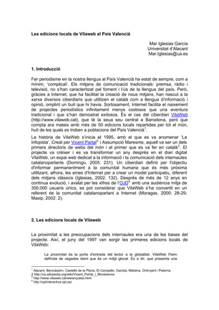 Les edicions locals de Vilaweb al País Valencià

                                                                               Mar Iglesias García
                                                                              Universitat d’Alacant
                                                                              Mar.Iglesias@ua.es


1. Introducció

Fer periodisme en la nostra llengua al País Valencià ha estat de sempre, com a
mínim, ‘complicat’. Els mitjans de comunicació tradicionals: premsa, ràdio i
televisió, no s’han caracteritzat pel foment i l’ús de la llengua del país. Però,
gràcies a Internet, que ha facilitat la creació de nous mitjans, han nascut a la
xarxa diversos ciberdiaris que utilitzen el català com a llengua d’informació i
opinió, omplint un buit que hi havia. Sortosament, Internet facilita el naixement
de projectes periodístics infinitament menys costosos que una aventura
tradicional i que s’han demostrat exitosos. És el cas del ciberdiari VilaWeb
(http://www.vilaweb.cat), que té la seua seu central a Barcelona, però que
compta ara mateix amb més de 50 edicions locals repartides per tot el món,
huit de les quals es troben a poblacions del País Valencià 1 .
La història de VilaWeb s’inicia el 1995, amb el que es va anomenar ‘La
Infopista’. Creat per Vicent Partal 2 i Assumpció Maresme, aquell va ser un dels
primers directoris de webs del món i el primer que es va fer en català 3 . El
projecte va créixer i es va transformar un any després en el diari digital
VilaWeb, un espai web dedicat a la informació i la comunicació dels internautes
catalanoparlants (Domingo, 2005: 231). Un ciberdiari definit per l'objectiu
d'informar permanentment a la comunitat humana que és més pròxima
utilitzant, alhora, les eines d'Internet per a crear un model participatiu, diferent
dels mitjans clàssics (Iglesias, 2002: 132). Després de més de 12 anys en
continua evolució, i avalat per les xifres de l’OJD 4 amb una audiència mitja de
300.000 usuaris únics, es pot considerar que VilaWeb s’ha convertit en un
referent de la comunitat catalanoparlant a Internet (Moragas, 2000: 28-29;
Masip, 2002: 2).



2. Les edicions locals de Vilaweb


La proximitat a les preocupacions dels internautes era una de les bases del
projecte. Així, el juny del 1997 van sorgir les primeres edicions locals de
VilaWeb:

        La proximitat és la porta d'entrada del lector a la globalitat. VilaWeb l'hem
        definida de vegades dient que és un mitjà glocal. És a dir, que presenta una

1
  Alacant, Benicàssim, Castelló de la Plana, El Campello, Gandia, Meliana, Ontinyent i Paterna.
2 http://ca.wikipedia.org/wiki/Vicent_Partal_i_Montesinos
3
  http://www.vilaweb.cat/www/quees.html
4
  http://ojdinteractiva.ojd.es/
 