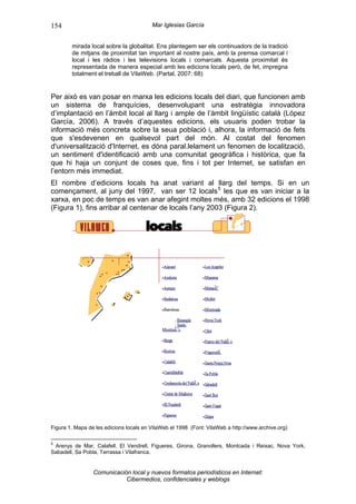 154                                      Mar Iglesias García


        mirada local sobre la globalitat. Ens plantegem ser els continuadors de la tradició
        de mitjans de proximitat tan important al nostre país, amb la premsa comarcal i
        local i les ràdios i les televisions locals i comarcals. Aquesta proximitat és
        representada de manera especial amb les edicions locals però, de fet, impregna
        totalment el treball de VilaWeb. (Partal, 2007: 68)


Per això es van posar en marxa les edicions locals del diari, que funcionen amb
un sistema de franquícies, desenvolupant una estratègia innovadora
d’implantació en l’àmbit local al llarg i ample de l’àmbit lingüístic català (López
García, 2006). A través d’aquestes edicions, els usuaris poden trobar la
informació més concreta sobre la seua població i, alhora, la informació de fets
que s'esdevenen en qualsevol part del món. Al costat del fenomen
d'universalització d'Internet, es dóna paral.lelament un fenomen de localització,
un sentiment d'identificació amb una comunitat geogràfica i històrica, que fa
que hi haja un conjunt de coses que, fins i tot per Internet, se satisfan en
l’entorn més immediat.
El nombre d’edicions locals ha anat variant al llarg del temps. Si en un
començament, al juny del 1997, van ser 12 locals 5 les que es van iniciar a la
xarxa, en poc de temps es van anar afegint moltes més, amb 32 edicions el 1998
(Figura 1), fins arribar al centenar de locals l’any 2003 (Figura 2).




Figura 1. Mapa de les edicions locals en VilaWeb el 1998 (Font: VilaWeb a http://www.archive.org)

5
 Arenys de Mar, Calafell, El Vendrell, Figueres, Girona, Granollers, Montcada i Reixac, Nova York,
Sabadell, Sa Pobla, Terrassa i Vilafranca.


                 Comunicación local y nuevos formatos periodísticos en Internet:
                            Cibermedios, confidenciales y weblogs
 