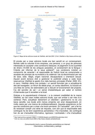 Les edicions locals de Vilaweb al País Valencià                           155




Figura 2. Mapa de les edicions locals de VilaWeb, abril del 2003 (Font: VilaWeb a http://www.archive.org)


El procés per a crear edicions locals era ben senzill en un començament.
Només calia la voluntat d’una empresa, una persona, o un grup de persones
interessats en acceptar unes condicions bàsiques: el pagament d’una quantitat
de diners (10.000 de les antigues pessetes), el coneixement de la llengua i
l’interés per informar de la seua població 6 . Les condicions incloïen un
compromís de veracitat i el responsable de l'edició local es comprometia a
acceptar els principis de no-incitació a la violència i de no-discriminació per raó
de sexe, edat, religió, origen nacional, discapacitació o orientació sexual.
Aquest acord donava dret a gestionar la publicitat pròpia a cada local,
reservant-se VilaWeb la gestió d’un dels banners principals (Partal, 2000: 81).
A canvi, VilaWeb oferia una portada i un senzill formulari per a actualitzar-la
des del navegador, un fòrum de debat propi, un correu electrònic, la inclusió en
una llista de correu de webmasters per a discutir el funcionament del projecte,
l’ús del servidor de xat i un servei d’estadístiques per saber el nombre
d’internautes que hi accedien a la local.
Gràcies a la popularització d’internet, i a la creixent credibilitat de la marca
VilaWeb, es van crear moltes edicions locals, que van arribar a ser més d’un
centenar. Però, actualitzar diàriament un ciberdiari i gestionar-lo no és una
tasca senzilla. Les locals amb menys empenta van anar desapareixent, en
molts casos per una manca de professionalització. Aquesta experiència va fer
que les condicions per a crear una local canviaren. En l’actualitat 7 , per a fer-ho
és necessari complir una sèrie de requisits, com són que el responsable dels
continguts ha de tenir experiència periodística i l’ha d’acreditar, els continguts
han de ser d’actualitat informativa, rigorosos i contrastats i s’ha d’actualitzar
6
    http://web.archive.org/web/19980111100939/vilaweb.com/AREES/locals/index.html
7
    Com es crea una edició local 2008 a http://www.vilaweb.cat/webs/locals


                   Comunicación local y nuevos formatos periodísticos en Internet:
                              Cibermedios, confidenciales y weblogs
 