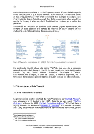 156                                      Mar Iglesias García


cada dia amb una notícia de la població que representa. El cost de la franquícia
no ha canviat gaire, ja que és ara de 60,10 euros més IVA. Les edicions locals
al llarg d’aquest temps s’han anat beneficiant dels avanços tecnològics que
s’han implantat des de l’edició general. Des de la seua creació s’han viscut tres
canvis de disseny i s’han ampliat i flexibilitzat les opcions per a editar les
portades.
VilaWeb té en l’actualitat 51 edicions locals actives (Figura 3) que tenen, de
sempre, un espai destacat a la portada de VilaWeb, on es pot saber d’un cop
d’ull quina és la notícia principal de cadascuna d’elles.




Figura 3. Mapa de les edicions locals, abril del 2008 (Font: http://www.vilaweb.cat/www.mapa.html)



Els continguts d’àmbit global els aporta VilaWeb, que des de la redacció
general actualitza la informació d’àmbit de país, o del món, o també temàtica
(canals Cap de 7mana, Lletres, Solidaritat, Tecnologia i Ciència,
LesFinances.info, Campus, el Diari de l’Escola, la Premsa, Especials, etc.) i
també des de la redacció general aporten el suport tècnic a les edicions locals.



3. Edicions locals al País Valencià


3.1. Com són i qui hi ha al darrere


La primera edició local de VilaWeb del País Valencià va ser VilaWeb Alacant 8 ,
que s’inaugurà el 9 d’octubre del 1997. Després es van afegir VilaWeb
Ontinyent 9 al febrer del 1999, VilaWeb Castelló de la Plana 10 i VilaWeb Bétera
al juny, VilaWeb Elx a l’octubre i VilaWeb El Campello 11 al novembre del mateix
any. L’any 2002 estaven en funcionament 16 edicions locals de VilaWeb, ja que


8
  http://www.vilaweb.cat/alacant
9
  http://www.vilaweb.cat/ontinyent
10
   http://www.vilaweb.cat/castello
11
   http://www.vilaweb.cat/elcampello


                 Comunicación local y nuevos formatos periodísticos en Internet:
                            Cibermedios, confidenciales y weblogs
 