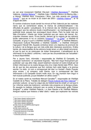 Les edicions locals de Vilaweb al País Valencià          157

es van anar incorporant VilaWeb Vila-real i VilaWeb Benicàssim 12 , VilaWeb
València, VilaWeb Meliana 13 , VilaWeb Calp i VilaWeb Dénia a la Marina Alta, i
a l’Alcoià, VilaWeb Alcoi, Cocentaina i Muro. Les més recents són VilaWeb
Gandia 14 , que es va iniciar el 25 d’abril del 2003 i VilaWeb Paterna 15 , el 19
d’agost del 2004.
El nombre d’edicions locals també ha minvat al País Valencià per les mateixes
raons que es comentaven abans, la manca de professionalització i les
dificultats de gestió i actualització. Si la intenció des de VilaWeb general era
aconseguir que les edicions locals s’autofinançaren i es mantingueren amb la
publicitat local, poques han aconseguit treure diners. Però ha estat més per
falta d’iniciativa i interés per trobar publicitat que per raons del mercat. Ací,
s’ajunten diverses raons. D’una banda, darrere de la majoria de les edicions
locals valencianes hi ha un col.lectiu (Imagina’t 16 i La Colla 17 a VilaWeb El
Campello, el grup A punt a VilaWeb Gandia, Onanar.cat 18 a VilaWeb Meliana,
l’Associació Cultural PlanaWeb a VilaWeb Castelló, i a VilaWeb Ontinyent
l’agrupació Vilavall CB). Aquests col.lectius tenen uns objectius de promoció de
la cultura i de la llengua que van més enllà dels interessos econòmics. D’altra
banda, els responsables de les edicions locals tenen un altre treball remunerat,
el que fa que no es preocupen de trobar finançament. L’actualització de la
informació no és diària i uniforme, i varia per les circumstàncies de l’actualitat i
la seua disponibilitat.
Per a Jaume Varó, informàtic i responsable de VilaWeb El Campello, és
necessari l'activisme i el voluntariat lingüístic. “Mai hem tingut finançament per
publicitat i per cap altre mitjà, essent totalment voluntari el nostre treball per tal
d'oferir informació en la nostra llengua dins d'un mitjà d'àmbit dels PPCC. Hem
de dir que les dos persones que fem notícies hem estat lligats a la premsa
escrita i la ràdio. Jo com a corresponsal del diari La Verdad i Radio Popular
anys enrere, i el company Julià Garcia, com a corresponsal del diari
Información a El Campello durant molts anys. En cap moment hem tingut ni
hem buscat publicitat, ja que treballem en altres coses” 19 .
En el mateix sentit es manifesta Manuel Carceller 20 , responsable de VilaWeb
Castelló de la Plana. Treballa de delegat d’Acció Cultural del País Valencià 21 i
promotor cultural, i el que ha volgut des de l’edició local és omplir un vuit que hi
ha i informar sobre les tradicions i activitats més properes en la llengua pròpia.
És aquesta la mateixa motivació que va portar el dissenyador gràfic Cèssar
Amiguet 22 a editar VilaWeb Paterna, i a Joan Razola a fer VilaWeb Meliana.
Amiguet explica que trobava a faltar diaris i webs que explicaren les notícies


12
   http://www.vilaweb.cat/benicassim
13
   http://www.vilaweb.cat/meliana
14
   http://www.vilaweb.cat/gandia
15
   http://www.vilaweb.cat/paterna
16 http://www.ctv.es/USERS/colla/imaginat
17
   http://www.colla.cat
18 http://www.onanar.cat
19
   Entrevista personal 5-05-2008
20
   Entrevista personal 21-04-2008
21
   http://www.acpv.cat
22
   Entrevista personal 21-04-2008


                Comunicación local y nuevos formatos periodísticos en Internet:
                           Cibermedios, confidenciales y weblogs
 