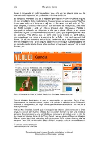 158                                      Mar Iglesias García


locals i comarcals en valencià-català i que s’ha de fer alguna cosa per la
normalització lingüística als pobles del cinturó de València.
El periodista Francesc Vila és el redactor principal de VilaWeb Gandia (Figura
4), junt amb Núria Soler, historiadora. Van començar perquè coneixien VilaWeb
i van voler incloure la informació del seu poble creant una edició local. Cinc
anys després, Francesc Vila explica 23 que el balanç és molt positiu, amb més
de 1.800 notícies i amb un interés creixent dels internautes. Polítics i
agrupacions culturals es dirigeixen a ells per a donar difusió a les seues
activitats i alguns col.laboren enviant articles d’opinió que es publiquen els caps
de setmana. Vila afirma que el perfil dels seus lectors és gent activa,
preocupada pel que passa a la comarca de La Safor, i que participa sovint al
fòrum. En el cas d’aquesta edició local, també els seus responsables tenen
treballs independents i si en alguna ocasió han aconseguit publicitat (sobre tot
en període electoral) els diners s’han destinat a l’agrupació ‘A punt’, de la qual
formen part.




Figura 4. Imatge de la portada de VilaWeb Gandia (Font: http://www.vilaweb.cat/gandia)



També VilaWeb Benicàssim té com a responsable un periodista, Segon Plavi.
Corresponsal de diversos mitjans, explica que, gràcies a treballar en fer informació
diària de la seua població, ha tingut facilitat per actualitzar l’edició local i fins i tot per a
trobar publicitat 24 .
Pel que fa a VilaWeb Alacant, que va inaugurar les edicions valencianes ara fa onze
anys, ha passat per diverses etapes. En un primer moment va ser una iniciativa
personal de qui això escriu, una periodista que començava a introduir-se en el món de
les noves tecnologies, de la mà de Vicent Partal. I va ser gràcies al fòrum de VilaWeb
Alacant que es van trobar tres antics amics amb ganes de fer coses a Internet. Així va
ser com, l’any 1998, un informàtic -Hèctor Rubio-, un gestor cultural -Jaume Nualart- i
23
  Entrevista personal 29-04-2008
24 Entrevista personal 29-04-2008


                 Comunicación local y nuevos formatos periodísticos en Internet:
                            Cibermedios, confidenciales y weblogs
 