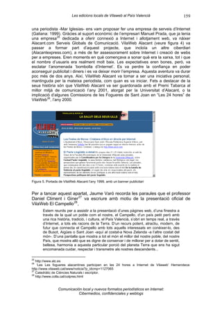 Les edicions locals de Vilaweb al País Valencià                         159

una periodista -Mar Iglesias- ens vam proposar fer una empresa de serveis d’Internet
(Galiana: 1999). Gràcies al suport econòmic de l’empresari Manuel Prada, que ja tenia
una empresa 25 dedicada a oferir connexió a Internet i allotjament web, va nàixer
Alacant.com Serveis Globals de Comunicació. VilaWeb Alacant (veure figura 4) va
passar a formar part d’aquest projecte, que incloïa un altre ciberdiari
(Alacantexpress.com), a més de fer assessorament sobre Internet i creació de webs
per a empreses. Eren moments en què començava a sonar què era la xarxa, tot i que
el nombre d’usuaris era realment molt baix. Les expectatives eren bones, però, va
esclatar l’anomenada ‘bombolla d’Internet’. Es va perdre la confiança en poder
aconseguir publicitat i diners i es va deixar morir l’empresa. Aquesta aventura va durar
poc més de dos anys. Així, VilaWeb Alacant va tornar a ser una iniciativa personal,
mantinguda per la mateixa periodista, com quan es va iniciar. Fets a destacar de la
seua història són que VilaWeb Alacant va ser guardonada amb el Premi Tabarca al
millor mitjà de comunicació l’any 2001, atorgat per la Universitat d’Alacant, o la
implicació d’algunes Comissions de les Fogueres de Sant Joan en “Les 24 hores” de
VilaWeb 26 , l’any 2000.




Figura 5. Portada de VilaWeb Alacant l’any 1999, amb un banner publicitari


Per a tancar aquest apartat, Jaume Varó recorda les paraules que el professor
Daniel Climent i Giner 27 va escriure amb motiu de la presentació oficial de
VilaWeb El Campello 28 ,
       Estem reunits per a assistir a la presentació d’unes pàgines web, d’una finestra a
       través de la qual un poble com el nostre, el Campello, d’un país petit però amb
       una rica història, tradició, i cultura, el País Valencià, s’obri en temps real, a través
       d’Internet, a tots els racons de la Terra. D’un recurs potent, atractiu, modern, de
       futur que connecta el Campello amb tots aquells interessats en conèixer-lo, des
       de Busot, Aigües o Sant Joan -aquí al costat-a Nova Zelanda -a l’altre costat del
       món-. D’una pantalla que mostra a tot el món el millor del nostre poble, del nostre
       País, que mostra allò que es digne de conservar i de millorar per a dotar de sentit,
       bellesa, harmonia a aquesta particular porció del planeta Terra que ens ha sigut
       encomanada cuidar, respectar i transmetre als nostres descendents...

25
   http://www.alc.es
26
    ‘Les Les fogueres alacantines participen en les 24 hores a Internet de Vilaweb’ Hemeroteca:
http://www.vilaweb.cat/www/noticia?p_idcmp=1127065
27
   Catedràtic de Ciències Naturals i escriptor.
28
   http://www.colla.cat/colpres.html


                 Comunicación local y nuevos formatos periodísticos en Internet:
                            Cibermedios, confidenciales y weblogs
 