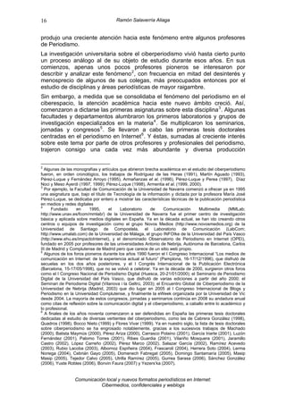 16                                     Ramón Salaverría Aliaga


produjo una creciente atención hacia este fenómeno entre algunos profesores
de Periodismo.
La investigación universitaria sobre el ciberperiodismo vivió hasta cierto punto
un proceso análogo al de su objeto de estudio durante esos años. En sus
comienzos, apenas unos pocos profesores pioneros se interesaron por
describir y analizar este fenómeno 2 , con frecuencia en mitad del desinterés y
menosprecio de algunos de sus colegas, más preocupados entonces por el
estudio de disciplinas y áreas periodísticas de mayor raigambre.
Sin embargo, a medida que se consolidaba el fenómeno del periodismo en el
ciberespacio, la atención académica hacia este nuevo ámbito creció. Así,
comenzaron a dictarse las primeras asignaturas sobre esta disciplina 3 . Algunas
facultades y departamentos alumbraron los primeros laboratorios y grupos de
investigación especializados en la materia 4 . Se multiplicaron los seminarios,
jornadas y congresos 5 . Se llevaron a cabo las primeras tesis doctorales
centradas en el periodismo en Internet 6 . Y éstas, sumadas al creciente interés
sobre este tema por parte de otros profesores y profesionales del periodismo,
trajeron consigo una cada vez más abundante y diversa producción

2
  Algunas de las monografías y artículos que abrieron brecha académica en el estudio del ciberperiodismo
fueron, en orden cronológico, los trabajos de Rodríguez de las Heras (1991), Martín Aguado (1993),
Pérez-Luque y Fernández Arroyo (1995), Armañanzas et al. (1996), Pérez-Luque y Perea (1997), Díaz
Noci y Meso Ayerdi (1997, 1999); Pérez-Luque (1998), Armentia et al. (1999, 2000).
3
   Por ejemplo, la Facultad de Comunicación de la Universidad de Navarra comenzó a ofrecer ya en 1995
una asignatura que, bajo el título de Tecnología de la información y dictada por la profesora María José
Pérez-Luque, se dedicaba por entero a mostrar las características técnicas de la publicación periodística
en medios y redes digitales
4
       Fundado      en    1995,     el    Laboratorio    de      Comunicación     Multimedia      (MMLab;
http://www.unav.es/fcom/mmlab/) de la Universidad de Navarra fue el primer centro de investigación
básica y aplicada sobre medios digitales en España. Ya en la década actual, se han ido creando otros
centros o equipos de investigación como el grupo Novos Medios (http://www.novosmedios.org) de la
Universidad de Santiago de Compostela, el Laboratorio de Comunicación (LabCom;
http://www.umalab.com) de la Universidad de Málaga, el grupo INFOIke de la Universidad del País Vasco
(http://www.ehu.es/impactoInternet), y el denominado Observatorio de Periodismo en Internet (OPEI),
fundado en 2005 por profesores de las universidades Antonio de Nebrija, Autónoma de Barcelona, Carlos
III de Madrid y Complutense de Madrid pero que carece de un sitio web propio.
5
   Algunos de los foros pioneros durante los años 1990 fueron el I Congreso Internacional “Los medios de
comunicación en Internet: de la experiencia actual al futuro” (Pamplona, 16-17/12/1996), que disfrutó de
secuelas en los dos años posteriores, y el I Congrés Internacional de la Publicación Electrónica
(Barcelona, 15-17/05/1998), que no se volvió a celebrar. Ya en la década de 2000, surgieron otros foros
como el I Congreso Nacional de Periodismo Digital (Huesca, 20-21/01/2000); el Seminario de Periodismo
Digital de la Universidad del País Vasco, que disfrutó de varias ediciones a partir del año 2000; el
Seminari de Periodisme Digital (Vilanova i la Geltrú, 2003); el Encuentro Global de Ciberperiodismo de la
Universidad de Nebrija (Madrid, 2003) que dio lugar en 2005 al I Congreso Internacional de Blogs y
Periodismo en la Universidad Complutense, y finalmente la eWeek organizada por la Universidad de Vic
desde 2004. La mayoría de estos congresos, jornadas y seminarios continúa en 2008 su andadura anual
como citas de reflexión sobre la comunicación digital y el ciberperiodismo, a caballo entre lo académico y
lo profesional.
6
   A finales de los años noventa comenzaron a ser defendidas en España las primeras tesis doctorales
dedicadas al estudio de diversas vertientes del ciberperiodismo, como las de Cabrera González (1998),
Quadros (1998), Bocco Nieto (1999) y Flores Vivar (1999). Ya en nuestro siglo, la lista de tesis doctorales
sobre ciberperiodismo se ha engrosado notablemente, gracias a los sucesivos trabajos de Machado
(2000), Batista Maymús (2000), Pérez Ariza (2000), Carrasco Polaino (2001), García Iriarte (2001), Luzón
Fernández (2001), Palomo Torres (2001), Ribes Guardia (2001), Vilariño Mosquera (2001), Jaramillo
Castro (2002), López Carreño (2002), Pérez Marco (2002), Salazar García (2002), Ramírez Acevedo
(2003), Rubio Lacoba (2003), Albornoz Espiñeira (2004), Frascaroli (2004), Herrera Soto (2004), Lerma
Noriega (2004), Cebrián Gayo (2005), Domenech Fabregat (2005), Domingo Santamaría (2005), Masip
Masip (2005), Tejedor Calvo (2005), Utrilla Ramírez (2005), Gurrea Sarasa (2006), Sánchez González
(2006), Yuste Robles (2006), Bonvin Faura (2007) y Yezers’ka (2007).


                 Comunicación local y nuevos formatos periodísticos en Internet:
                            Cibermedios, confidenciales y weblogs
 