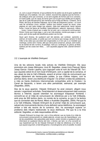 160                                    Mar Iglesias García


      Jo, com a usuari d’Internet, el que prefereix fer és parlar-vos de la gran qualitat del
      treball que s’ha realitzat, i de com, visitant, recorrent les pàgines que les formen, i
      els enllaços amb què connecta, un se sent orgullós de formar part d’un col.lectiu,
      el nostre poble, que és capaç de donar gent com la gent que desfila per la pàgina,
      des de la Colla Muntanyenca als membres de la Festa de Moros i Cristians, de la
      Pilota, del Grup de Danses Salpassa, de la Colla de Dolçainers Larraix, i un munt
      més de col·lectius cívics, socials i polítics que tindrem ocasió de veure. Unes
      pàgines en què cada imatge que apareix, cada text seleccionat, tenen darrere
      hores i hores de faena de recollida, sistematització, selecció, depuració, millora,
      … hores i hores d’estudi per a saber fer tot això, per a renovar-lo contínuament.
      Hores i hores que ningú paga, o, per a ser més exactes, només que paga ú, o ben
      pocs, però de les quals els beneficiaris podem ser-ho tots.
      Quan gent diversa, de qualsevol part del planeta, pot conèixer, aprendre a
      estimar, el nostre poble, un poble que com una barca que navega, sempre ho farà
      millor si les veles que usa estan ben enganxades a un bon pal, a un masteler que
      mantinga, contra vent i marea, allò que val la pena conservar, perquè, sent nostre,
      ho és també de tots: la terra, el paisatge, l’aire pur, la llengua, la cultura, la festa,
      l’estima per les coses ben fetes, … com aquestes pàgines web. (Daniel Climent i
      Giner)




3.2. L’exemple de VilaWeb Ontinyent


Una de les edicions locals més actives és VilaWeb Ontinyent. Els seus
promotors són Josep Albinyana, Lluís M. Segrelles, Josep Lluís Pascual, Maria
Josep Garcia i Xavier Lapeña, que s’agrupen sota el nom de Vilavall CB. Tot i
que aquesta edició té el nom local d’Ontinyent, com a capital de la comarca, el
seu abast és tota la Vall d’Albaida, essent el primer mitjà de comunicació que
aplega diàriament als trenta-quatre pobles, ja que d’altres mitjans, com la
premsa diària, tenen una distribució irregular i no arriben a totes les poblacions,
a més es tracta d’edicions intercomarcals compartides amb la Costera i la
Canal de Navarrés, o tenen una altra periodicitat, setmanal, per exemple
(Segrelles, 2004).
Des de la seua aparició, Vilaweb Ontinyent ha anat creixent, afegint nous
serveis i organitzant activitats. Paral.lelament al desenvolupament dels avanços
tècnics a Internet, aquest ciberdiari ha aconseguit traspassar fronteres i
convertir-se en el mitjà de comunicació de referència per a la Vall d’Albaida,
amb prop de 500 lectors diaris, no només de la comarca, ja que hi ha lectors
que es connecten des de Roma, Mèxic o Austràlia (Segrelles, 2004). Pel que fa
a la Vall d’Albaida, Vilaweb Ontinyent és el primer mitjà de comunicació que,
salvant els inconvenients tècnics d’una deficient xarxa telefònica, ha aconseguit
arribar a tots els racons de la comarca. Així, ha aconseguit superar un
problema dels mitjans tradicionals: la seua distribució. Pel que fa a la línia
editorial, Segrelles, un dels responsables afirma:
      Vilaweb Ontinyent ha tingut clar, com a línia editorial, que es tracta d’un mitjà de
      comunicació exclusivament en català-valencià, encara que els hiperenllaços, una
      de les possibilitats més aplaudides pels lectors, poden remetre a qualsevol web o
      informació en qualsevol idioma del món. L’idioma, per tant, no s’ha convertit en
      cap impediment per fer de Vilaweb Ontinyent el mitjà de referència a la Vall, ja
      que aquest argument, el del bilingüisme o monolingüisme amb el castellà, ha estat



               Comunicación local y nuevos formatos periodísticos en Internet:
                          Cibermedios, confidenciales y weblogs
 