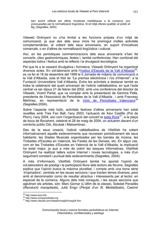 Les edicions locals de Vilaweb al País Valencià                         161

       ben sovint utilitzat per altres iniciatives mediàtiques a la comarca, poc
       preocupades per la normalització lingüística. Si el mitjà ofereix qualitat, el públic el
       llig. (Segrelles, 2004)


Vilaweb Ontinyent no s’ha limitat a les funcions pròpies d’un mitjà de
comunicació, ja que des dels seus inicis ha promogut moltes activitats
complementàries, al voltant dels seus aniversaris, en suport d’iniciatives
comarcals, o en d’altres de normalització lingüística i cultural.
Així, en les periòdiques commemoracions dels seus aniversaris s’han fet
concerts, cites gastronòmiques, festes i, també conferències. Han combinat els
aspectes lúdics i festius amb la reflexió i la divulgació tecnològica.
Pel que fa a la vessant divulgativa i formativa, Vilaweb Ontinyent ha organitzat
diversos actes. En col.laboració amb l’Institut d’Estudis de la Vall d’Albaida 29 ,
es va fer el 18 de desembre del 1999 la II Jornada de mitjans de comunicació a
la Vall d’Albaida, sota el títol de “La premsa electrònica i l’ús d’Internet”, a la
Fundació Universitària Vall d’Albaida. Entre les activitats a destacar també es
troba la celebració del quart aniversari de l’edició valldalbaidina, en què l’acte
central va ser dijous 21 de febrer del 2002, amb una conferència del director de
Vilaweb, Vicent Partal, que va comptar amb la presentació de Gemma Pella,
presidenta de l’Associació de Periodistes de la Vall d’Albaida , i amb Francesc
Martínez, en representació de la Unió de Periodistes Valencians 30
(Segrelles:2004).
Sobre l’aspecte més lúdic, activitats festives d’altres aniversaris han estat
revetlles amb Tres Fan Ball, l’any 2003, l’actuació de Xavi Castillo (Pot de
Plom), l’any 2004, així com l’organització del concert la Iseta Rock 31 , a la plaça
de bous de Bocairent, celebrat el 28 de maig de 2004, on actuaren davant d’un
nombrós públic Odi, Atzukak i Matxambrao.
Des de la seua creació, l’edició valldalbaidina de VilaWeb ha cobert
informativament aquells esdeveniments que reuneixen periòdicament els seus
habitants: les Diades Musicals organitzades per les bandes de música, les
Trobades d’Escoles en Valencià, les Festes de les Danses, etc. En algun cas,
com en les Trobades d’Escoles en Valencià de la Vall d’Albaida, la implicació
ha estat major, ja que a més de cobrir les tasques informatives, VilaWeb
Ontinyent ha realitzat tallers sobre Internet i noves tecnologies, a més d’un
seguiment constant i puntual dels esdeveniments (Segrelles, 2004).
A més d’informació, VilaWeb Ontinyent també ha aportat l’opinió de
col.laboradors de prestigi i la participació lliure dels lectors als fòrums. Segrelles
explica que l’opinió busca la màxima pluralitat, i compta amb una bona sèrie
‘d’opinadors’, centrats en les seues seccions i que tracten temes diversos, però
amb el denominador comú de resultar atractius i interessants per al lector, en
especial de la comarca. Alguns dels més coneguts, i les seues seccions que
aglutinen els articles, són: Marc Gomar (L’últim de la classe), Soledat Penadés
(Revolució insospitada), Julià Engo (Penjat d’un fil, Mediatitzats), Casimir
29
   http://www.ieva.info
30
   http://www.unioperiodistes.org
31
   http://www.vilavall.com/vilaweb/maig04/maig04.htm


                 Comunicación local y nuevos formatos periodísticos en Internet:
                            Cibermedios, confidenciales y weblogs
 