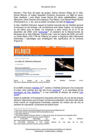 162                                        Mar Iglesias García


Romero i Pep Ruiz (El plaer de guisar), Sal.lus Herrero (Plaça de la Vila),
Daniel Alfonso, el mateix Segrelles (Costums irreverents, La V@ll en xarxa,
Estiu desficiós, i amb Maria Josep Garcia Els altres valldalbaidins), Josep
Albinyana, Clara Guerola (Els enganys), Pau Ribera, Lluís Miquel Pérez Muñoz
(Francament, jo...), etc. que es poden consultar a la web de Materials 32 .
A més, VilaWeb Ontinyent, seguint la tradició marcada des de VilaWeb general
d’innovació en els formats i de col.laboració amb altres mitjans, ha incorporat
en els últims anys la Ràdio. Va començar a oferir arxius de so el 12 de
desembre del 2004, amb l’entrevista 33 al president de la Mancomunitat de
Municipis de la Vall d’Albaida, Vicente Llop, i des de l’agost del 2006, junt amb
La Onda Ràdio (105.7 FM de l’Olleria) es posen a disposició dels internautes
entrevistes i reportatges que arrepleguen fets significatius de la comarca
(Figura 6).




Figura      5.      Imatge      de      la    Ràdio            de       VilaWeb        Ontinyent       (Font:
http://www.vilaweb.cat/www/noticia?p_idcmp=2630843)


Si el 2006 s’iniciava VilaWeb TV 34 , també a VilaWeb Ontinyent s’ha incorporat
el vídeo, amb notícies que van des d’una exposició 35 a un reportatge de les
actuacions de Pep ‘Botifarra’ 36 , o una entrevista al director de cinema Toni
Canet 37 .
Sobre la publicitat i el finançament d’aquesta edició local, és una de les poques
edicions valencianes que ha tingut i té banners publicitaris, els diners dels quals
s’han invertit en l’organització d’activitats culturals. Es mostra així de nou el
caràcter de voluntariat i d’activisme de l’edició local.

32
   http://www.vilaweb.cat/media/imatges/locals/ontinyent/serveis/Materials.htm
33
   http://www.vilavall.com/vilaweb/mp3/VicentLlopManco.mp3
34
   http://www.vilaweb.tv
35
   29/12/2006 VilaWeb Ontinyent ofereix un vídeo de les obres de l'exposició de serigrafies 'Motí'
http://www.vilaweb.cat/www/noticia?p_idcmp=2209474
36
           07.05.2008          Reportatge:       de          ruta       amb          Pep           ‘Botifarra’
http://www.vilaweb.cat/www/noticia?p_idcmp=2845662
37     14.02.2008      Entrevista  a    Toni   Canet,     director  de      ‘Las  alas     de     la     vida’
http://www.vilaweb.cat/www/noticia?p_idcmp=2738570


                  Comunicación local y nuevos formatos periodísticos en Internet:
                             Cibermedios, confidenciales y weblogs
 