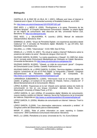 Les edicions locals de Vilaweb al País Valencià               165

Bibliografia


CASTELLS, M. & DÍAZ DE LA ISLA, M. I. (2001). Diffusion and Uses of Internet in
Catalonia and in Spain: A Commented summary of Available Evidence, as of 2001.
En: http://www.uoc.edu/in3/wp/picwp1201/PICWP1201.pdf
DÍAZ NOCI, J. y MESO K. (2005). “Plurilingüisme a la xarxa. Panorama de les
diferents llengües”. III Congrès Internacional Comunicació i Realitat. La utopía digital
en els mitjans de comunicació: dels discursos als fets. Universitat Ramon Llull,
Barcelona. En http://cicr.blanquerna.edu
DÍAZ NOCI, J. y SALAVERRÍA, R. (coords.) (2003). Manual de redacción
ciberperiodística. Barcelona: Ariel
DOMINGO, D. (2005). “Grupo de Periodista Digitals: una experiencia asociativa desde
Catalunya” En: II Jornadas de Periodismo digital. Mediatika 11, (pp 231-243). San
Sebastián: Eusko Ikaskuntza.
GALIANA, J.J. (1999). “Cibernoticias”. 12-03-1999. Diari El País.
GRAELLS, J. y VIVES, N. (2001). “És virtual el català a Internet? Reflexions sobre la
presència del català a la xarxa”. Revista de Llengua i Dret núm.35.
IGLESIAS GARCÍA, M.(2000). “La nostra experiència a Vilaweb”, En CMO-Cat: Actes
de la I Jornada sobre Comunicació Mediatitzada per Ordinador en Català. Barcelona:
Universitat de Barcelona. En http://www.ub.es/lincat/cmo-cat/iglesias.htm
IGLESIAS GARCÍA, M.(2002). “Vilaweb, un mitjà de comunicació ‘glocal’”. Congreso
de Comunicación Local. Comloc. Castelló: Publicacions UJI.
IGLESIAS GARCÍA, M. y LÓPEZ GARCÍA, G.(2004). “Servicios digitales y modelos de
negocio: condiciones de uso en El País Digital, La Vanguardia y Vilaweb”. Congreso
Iberoamericano    de    Periodismo   Digital,   Santiago   de    Compostela.    En
http://www.uv.es/=guilopez/documentos/modnegocio.pdf
LARRAÑAGA ZUBIZARRETA, J.(2005). “Información local en el mundo global: El
catalán, el gallego y el euskara en los portales de Vilaweb, Vieiros y Goiena.net”. V
Bienal Iberoamericana de la Comunicación. México
LÓPEZ, B.(2002). “Esperanzas en la red: Vilaweb como ejemplo exitoso de medio de
comunicación on line en una lengua minoritaria”. Mercator Media Forum, 6.
Aberystwyth: University of Wales Press, p.37-61.
LÓPEZ GARCÍA, G. (ed.) (2005a). El ecosistema digital: Modelos de comunicación,
nuevos medios y público en Internet. Valencia: Servei de Publicacions de la Universitat
de València. Disponible en http://www.uv.es/demopode/libro1/EcosistemaDigital.pdf
LÓPEZ GARCÍA, G. (2005b). Modelos de comunicación en Internet. Valencia: Tirant lo
Blanch.
LÓPEZ GARCÍA, G.(2006). “Los cibermedios valencianos: evaluación y análisis”. III
Congreso online del Observatorio para la Cibersociedad.
MASIP, P. (2002). “Role of online information on news reporting in Catalan
newsrooms”. XXIII Conferència Comunicació Intercultural. Barcelona.
MICÓ, J.Ll. (2006). Periodisme a la xarxa. Universitat de Vic. Vic: Eumo Editorial




               Comunicación local y nuevos formatos periodísticos en Internet:
                          Cibermedios, confidenciales y weblogs
 