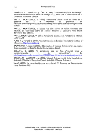 166                                Mar Iglesias García


MORAGAS, M., DOMINGO D. y LÓPEZ B.(2000). “La comunicació local a Catalunya”,
Informe de la comunicació local a Catalunya 2000, Institut de la Comunicació de la
Universitat Autònoma: EditSpà.
PARTAL I MONTESINOS, V. (1998). “Periodisme Glocal: usant les eines de la
globalitat      per      a      la    informació      de       proximitat”.     En
http://web.archive.org/web/20020416195122/http://www.partal.com/welcome/glocal/ind
ex.html
PARTAL I MONTESINOS, V. (2000). “De com canviar el model periodístic amb
Internet”. En Converses sobre els orígens d’Internet a Catalunya. Oriol Lloret.
Barcelona: Beta editorial.
PARTAL I MONTESINOS, V. (2007). Periodisme quàntic. Fent Periodisme a Internet.
Mallorca:UIB
PUNIE Y. y TERZIS G. (2002). “Media Innovation in Europe”. International Institute of
Infonomics. http://www.ecdc.org
SALAVERRÍA, R. (coord.) (2005). Cibermedios. El impacto de Internet en los medios
de comunicación en España. Sevilla: Comunicación Social.
SEGARRA, D. (2006). “El periodisme local en l'era d'internet: entre la
complementarietat              i           la             competència”.              En
http://davidsegarrasoler.blogspot.com/2006/06/lavan-i-internet-una-oportunitat-per.html
SEGRELLES I MARTÍNEZ, Ll.M. (2004). “Vilaweb Ontinyent: mitjà digital de referència
de la Vall d’Albaida”. II Congrés d’Estudis de la Vall d’Albaida, Ontinyent.
VV.AA. (2006). La comunicación local por Internet. IV Congreso de Comunicación
Local. Castellón: UJI.




              Comunicación local y nuevos formatos periodísticos en Internet:
                         Cibermedios, confidenciales y weblogs
 