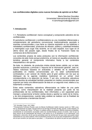 Los confidenciales digitales como nuevos formatos de opinión en la Red

                                                                    María Sánchez González
                                                      Universidad Internacional de Andalucía
                                                            m.sanchezgonzalez@gmail.com



1. Introducción


1.1. Periodismo confidencial: marco conceptual y componente valorativo de los
confidenciales
El periodismo confidencial o confidencialismo es una modalidad diferenciada y
complementaria del periodismo convencional, tradicionalmente asociada a
soportes convencionales y que tiene su máxima expresión en los boletines o
newsletters confidenciales, productos de difusión, público y visibilidad limitados
y restringidos cuyo auge más reciente, en el caso español, tuvo lugar en el
último tercio del pasado siglo, desde finales de la Transición hasta los
comienzos de la Democracia 1 .
Los contenidos propios de estos productos son la información confidencial,
conocidos de este modo porque predomina, al menos en aquellos productos de
temática general, el componente informativo frente a los contenidos
interpretativos o de opinión.
Se trata, no obstante, de productos mixtos donde tienen cabida, por un lado,
grandes exclusivas y primicias o “espuma de la información general”, esto es,
relatos noticiosos basados en anécdotas o detalles de la realidad no
publicables en medios convencionales por no estar suficientemente
contrastados o por carecer de interés para el gran público con los que se
distinguen de la agenda mediática tradicional en un primer nivel
correspondiente a la selección de temas. Y por otro, contenidos valorativos
sobre asuntos de actualidad también presentes en medios convencionales que
suponen por tanto una diferenciación de ésta en un segundo nivel, relativo a su
tratamiento o enfoque.
Entre estos contenidos valorativos diferenciados se hallan de una parte
análisis, como interpretación de la realidad presente por parte de los
profesionales de los confidenciales, bien informados y con capacidad para
manejar y proporcionar al lector ciertas claves y aportar su visión de la misma,
y de otra prospecciones, cuando tales análisis se realizan con la finalidad de
trazar escenarios o tendencias futuras 2 .


1
  Cfr. González Torga, J.M. (1994).
2
  Precisamente Francisco Poveda, autor de Murcia Confidencial, boletín impreso nacido en 1984 y que,
tras su desaparición en papel, resurge ahora en la red bajo el formato de blog, apunta, a este respecto, en
un artículo reciente del mismo: “Al hacer un análisis político se plantean distintos escenarios probables,
considerando el conocimiento acumulado sobre los acontecimientos previos al evento, más el que se
tiene acerca de los participantes del evento y del evento en sí. El periodismo no es adivinación, sino
clarificación y denuncia, de ahí que los periodistas sean tan temidos por los que creen que pueden pasar
inadvertidos en sus actos públicos. Pero el periodismo temido no es el que dice simplemente lo que pasa,
sino el que comenta: por qué pasa lo que pasa (…). El periodismo de opinión es para los que entienden o
 
