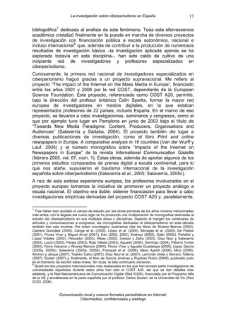 La investigación sobre ciberperiodismo en España                              17

bibliográfica 7 dedicada al análisis de este fenómeno. Toda esta efervescencia
académica cristalizó finalmente en la puesta en marcha de diversos proyectos
de investigación con financiación pública a escala autonómica, nacional e
incluso internacional 8 que, además de contribuir a la producción de numerosos
resultados de investigación básica –la investigación aplicada apenas se ha
explorado todavía en esta disciplina–, han sido caldo de cultivo de una
incipiente red de investigadores y profesores especializados en
ciberperiodismo.
Curiosamente, la primera red nacional de investigadores especializados en
ciberperiorismo fraguó gracias a un proyecto supranacional. Me refiero al
proyecto “The impact of the Internet on the Mass Media in Europe”, financiado
entre los años 2001 y 2006 por la red COST, dependiente de la European
Science Foundation. Este proyecto, referenciado como COST A20, permitió,
bajo la dirección del profesor británico Colin Sparks, formar la mayor red
europea de investigadores en medios digitales, en la que estaban
representados profesores de 22 países, incluido España. En el marco de ese
proyecto, se llevaron a cabo investigaciones, seminarios y congresos, como el
que por ejemplo tuvo lugar en Pamplona en junio de 2003 bajo el título de
“Towards New Media Paradigms: Content, Producers, Organisations and
Audiences” (Salaverría y Sádaba, 2004). El proyecto también dio lugar a
diversas publicaciones de investigación, como el libro Print and online
newspapers in Europe. A comparative analysis in 16 countries (Van der Wurff y
Lauf, 2005) y el número monográfico sobre “Impacts of the Internet on
Newspapers in Europe” de la revista International Communication Gazette
(febrero 2005, vol. 67, núm. 1). Estas obras, además de aportar algunos de los
primeros estudios comparados de prensa digital a escala continental, para lo
que nos atañe, supusieron el bautismo internacional de la investigación
española sobre ciberperiodismo (Salaverría et al., 2005; Salaverría, 2005c).
A raíz de esta exitosa experiencia europea, los profesores involucrados en el
proyecto europeo tomamos la iniciativa de promover un proyecto análogo a
escala nacional. El objetivo era doble: obtener financiación para llevar a cabo
investigaciones empíricas derivadas del proyecto COST A20 y, paralelamente,

7
  Tras haber sido acotado el campo de estudio por las obras pioneras de los años noventa mencionadas
más arriba, con la llegada del nuevo siglo se ha producido una multiplicación de monografías dedicadas al
estudio del ciberperiodismo en sus múltiples áreas y disciplinas. Dejando al margen los centenares de
artículos y comunicaciones a congresos, las monografías dedicadas al ciberperiodismo en esta década
también han sido muchas. Por orden cronológico, podríamos citar los libros de Álvarez Marcos (2000),
Cabrera González (2000), Canga et al. (2000), López et al. (2000), Moragas et al. (2000), De Pablos
(2001), Flores Vivar y Miguel Arruti (2001), Edo (2002, 2003), Estévez (2002), Gallo (2002), Peñafiel y
López Vidales (2002), Pescador (2002), Ribes (2002), Cerezo y Zafra (2003), Díaz Noci y Salaverría
(2003), Luzón (2003), Pareja (2003), Rojo Villada (2003), Aguado (2004), Domingo (2004), Palomo Torres
(2004), Parra Valcarce y Álvarez Marcos (2004), Flores Vivar y Aguado Guadalupe (2005), López García
(2005a, 2005b), Salaverría (2005a, 2005b), Franquet et al. (2006), Meso Ayerdi (2006), Micó (2006),
Almiron y Jarque (2007), Tejedor Calvo (2007), Díaz Noci et al. (2007), Larrondo Ureta y Serrano Tellería
(2007), Scolari (2007) y, finalmente, el libro de García Jiménez y Rupérez Rubio (2008), publicado justo
en el momento de escribir estas líneas. Sin duda, la lista continuará creciendo.
8
  Quizá los dos proyectos internacionales más destacados en los que han tomado parte investigadores de
universidades españolas durante estos años han sido el COST A20, del que se dan detalles más
adelante, y la Red Iberoamericana de Comunicación Digital (Red ICOD), financiada por el Programa Alfa
de la UE y encabezada en la parte española por el profesor Carlos Scolari, de la Universitat de Vic (Red
ICOD, 2006).


                 Comunicación local y nuevos formatos periodísticos en Internet:
                            Cibermedios, confidenciales y weblogs
 