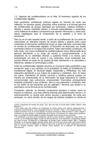 170                                   María Sánchez González




1.2. Vigencia del confidencialismo en la Red. El fenómeno español de los
confidenciales digitales
Este periodismo confidencial continúa vigente en Internet, de modo que
hallamos, en diversos países, productos online próximos a la fórmula genuina
de confidenciales de acceso restringido por suscripción, públicos limitados y
elitistas y escasa visibilidad pública, a menudo especializados o sectoriales,
como boletines de análisis o prospectiva que aportan información y, sobre todo,
claves estratégicas para la comprensión de la realidad y la toma de
decisiones 3 .
Pero es en el caso español donde, a partir de la proliferación de una serie de
cibermedios sin referente impreso de acceso abierto y gratuito entre cuyos
contenidos la información confidencial ocupa un lugar relevante, conocidos bajo
el nombre de confidenciales digitales, el fenómeno ha alcanzado una amplia
notoriedad pública en la etapa más reciente. Tales cibermedios constituyen, de
este modo, una nueva modalidad de confidencialismo online diferenciada de la
genuina atendiendo a su modo de acceso y, consecuentemente, a la
ampliación de su visibilidad, difusión y audiencia frente a la misma, pero
emparentada con ésta en cuanto a sus contenidos. Unos contenidos que,
aunque difieren en parte de los propios de ésta atendiendo a su naturaleza y
relevancia, adoptan su terminología y estilo.
Entre los confidenciales digitales pioneros en incorporar tales contenidos y que
conservan, pese a sus cambios, en la actualidad, se hallan El Confidencial, El
Confidencial Digital, El Semanal Digital, Hispanidad y PRNoticias -los más
relevantes atendiendo a sus índices de audiencia y visibilidad-. Son, en todos
los casos, ciberdiarios de ámbito nacional y temática general puestos en
marcha por profesionales de la información de larga trayectoria en medios
convencionales bajo estructuras empresariales financiadas principalmente
mediante publicidad y que contienen, bien en sus cabeceras o subtítulos, bien
en los títulos de las secciones que los albergan, 4 términos que aluden a su
parentesco con la fórmula de los confidenciales.
Comparten, además, su marcado componente opinativo e incluso, como se
expone en adelante, una línea editorial explícita ante determinados temas o un
posicionamiento no neutral ante ciertos asuntos o personajes, de modo que
participan, en cierto sentido, de los rasgos del sistema mediático en donde se


quieren comprender del manejo del poder.” [Cfr. “Eso que todo el mundo sabe: política ‘fashion’/ José
Brechner”…].
3
   Entre éstos cabe citar boletines de Inteligencia de ámbito global como Informe Latinoamericano o
Inforpress Centroamericano, cuya antigüedad off line se remonta a 1967 y 1972 respectivamente, o de
análisis económico como, en el caso español, Forecast, arrancado en 1986 por Pedro A. Valín y dirigido a
inversores con poco tiempo y a profesionales de la banca y las finanzas. En ambos casos conservan,
pese a su traslado al soporte digital, el carácter restringido de la mayoría de sus contenidos.
4
  “El Confidente” en el caso de El Confidencial, nacido en mayo de 2001 y dirigido por Jesús Cacho; “El
Chivato” en El Confidencial Digital, iniciado en abril de 2002 por José Apezarena y actualmente dirigido
por Jesús Fumero; “Confidencial” en Hispanidad, de Eulogio López, existente desde 1996; o “Garganta
Profunda” en El Semanal Digital, existente desde 2000 y al frente del cual se halla José Antonio Martín
Beaumont. En el caso de PRNoticias, surgido el mismo año, su apartado “El Topo” desapareció como tal
pero su filosofía subsiste, según su director, Pedro Aparicio, en la obtención de determinadas
informaciones.


                 Comunicación local y nuevos formatos periodísticos en Internet:
                            Cibermedios, confidenciales y weblogs
 