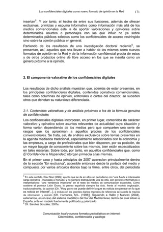 Los confidenciales digitales como nuevo formato de opinión en la Red                171

insertan 5 . Y por tanto, el hecho de entre sus funciones, además de ofrecer
exclusivas, primicias y espuma informativa como información más allá de los
medios convencionales esté la de aportar valoraciones y opiniones sobre
determinados asuntos o personajes con las que influir no ya sobre
determinados públicos selectos como los confidenciales de acceso restringido
sino sobre la opinión pública en general.
Partiendo de los resultados de una investigación doctoral reciente 6 , se
presentan, así, aquellos que nos llevan a hablar de los mismos como nuevos
formatos de opinión en la Red y de la información confidencial propia de estos
y de otros productos online de libre acceso en los que se inserta como un
género próximo a la opinión.



2. El componente valorativo de los confidenciales digitales


Los resultados de dicho análisis muestran que, además de estar presentes, en
los principales confidenciales digitales, contenidos opinativos convencionales,
tales como columnas de opinión, editoriales o cartas del director, se suceden
otros que denotan su naturaleza diferenciada.


2.1. Contenidos valorativos y de análisis próximos a los de la fórmula genuina
de confidenciales
Los confidenciales digitales incorporan, en primer lugar, contenidos de carácter
valorativo y opinativo sobre asuntos relevantes de actualidad cuya situación y
forma varían dependiendo de los medios pero que comparten una serie de
rasgos que los aproximan a aquellos propios de los confidenciales
convencionales. Se trata, así, de análisis exclusivos sobre temas presentes en
la agenda mediática tradicional, especialmente relacionados con la economía y
las empresas, a cargo de profesionales que bien disponen, por su posición, de
un mayor bagaje de conocimiento sobre los mismos, bien están especializados
en tales materias. Sobre todo, por tanto, en aquellos confidenciales que, como
El Confidencial o Hispanidad, otorgan primacía a las mismas.
En el primer caso y hasta principios de 2007 aparecían principalmente dentro
de la sección “En exclusiva”, accesible entonces desde la portada del medio y
compuesta por varios artículos diarios bajo la firma, entre otros, del periodista

5
  En este sentido, Díaz Noci (2004) apunta que se da en ellos un periodismo con “una fuerte e interesada
carga opinativa –mezclada a menudo, y no siempre distinguiendo una de otra, con géneros informativos o
interpretativos-, “una “tendencia imperante” en el resto de medios de comunicación españoles. Como
sostiene el profesor León Gross, la prensa española siempre ha sido, frente al modelo anglosajón,
tradicionalmente, de opinión [Cfr. "Hoy ya no se puede definir lo que es noticia sin pensar en lo que
es noticia en Internet”...], e incluso en los grandes diarios impresos de referencia se sucede la mezcla
de información y opinión [Cfr. Humanes, M.L. (1998)]. Siguiendo a Hallin y Mancini (2004),
estaríamos, en el caso del sistema mediático del Sur del Mediterráneo dentro del cual sitúan a
España, ante un modelo fuertemente politizado y polarizado.
6
    Cfr. Sánchez González, 2007a.


                   Comunicación local y nuevos formatos periodísticos en Internet:
                              Cibermedios, confidenciales y weblogs
 