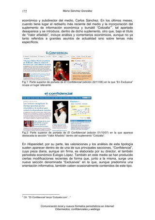 172                                        María Sánchez González


económico y subdirector del medio, Carlos Sánchez. En los últimos meses,
cuando tiene lugar el rediseño más reciente del medio y la incorporación del
suplemento de información económica y bursátil “Cotizalia” 7 , tal apartado
desaparece y se introduce, dentro de dicho suplemento, otro que, bajo el título
de “Valor añadido”, incluye análisis y comentarios económicos, aunque no ya
tanto referidos a grandes asuntos de actualidad sino sobre temas más
específicos.




Fig.1: Parte superior de portada de El Confidencial (edición 22/11/06) en la que “En Exclusiva”
ocupa un lugar relevante.




Fig.2: Parte superior de portada de El Confidencial (edición 01/10/07) en la que aparece
destacada la sección “Valor Añadido” dentro del suplemento “Cotizalia”.


En Hispanidad, por su parte, las valoraciones y los análisis de esta tipología
suelen aparecer dentro de de una de sus principales secciones, “Confidencial”,
cuya pieza diaria, aunque sin firma, es elaborada por su director, el también
periodista económico Eulogio López. También en este medio se han producido
ciertas modificaciones recientes de forma que, junto a la misma, surge una
nueva sección denominada “Exclusivas” en la que, aunque predomina una
orientación informativa, también caben ocasionalmente contenidos de este tipo.




7
    Cfr. “'El Confidencial' lanza 'Cotizalia.com'…”


                     Comunicación local y nuevos formatos periodísticos en Internet:
                                Cibermedios, confidenciales y weblogs
 