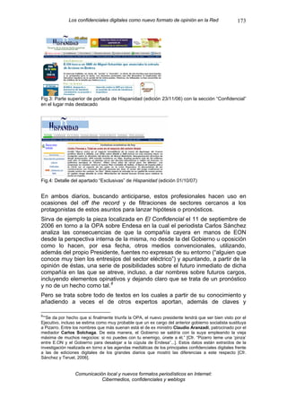 Los confidenciales digitales como nuevo formato de opinión en la Red                     173




Fig.3: Parte superior de portada de Hispanidad (edición 23/11/06) con la sección “Confidencial”
en el lugar más destacado




Fig.4: Detalle del apartado “Exclusivas” de Hispanidad (edición 01/10/07)


En ambos diarios, buscando anticiparse, estos profesionales hacen uso en
ocasiones del off the record y de filtraciones de sectores cercanos a los
protagonistas de estos asuntos para lanzar hipótesis o pronósticos.
Sirva de ejemplo la pieza localizada en El Confidencial el 11 de septiembre de
2006 en torno a la OPA sobre Endesa en la cual el periodista Carlos Sánchez
analiza las consecuencias de que la compañía cayera en manos de EON
desde la perspectiva interna de la misma, no desde la del Gobierno u oposición
como lo hacen, por esa fecha, otros medios convencionales, utilizando,
además del propio Presidente, fuentes no expresas de su entorno (“alguien que
conoce muy bien los entresijos del sector eléctrico”) y apuntando, a partir de la
opinión de éstas, una serie de posibilidades sobre el futuro inmediato de dicha
compañía en las que se atreve, incluso, a dar nombres sobre futuros cargos,
incluyendo elementos opinativos y dejando claro que se trata de un pronóstico
y no de un hecho como tal. 8
Pero se trata sobre todo de textos en los cuales a partir de su conocimiento y
añadiendo a veces el de otros expertos aportan, además de claves y

8
 ““Se da por hecho que si finalmente triunfa la OPA, el nuevo presidente tendrá que ser bien visto por el
Ejecutivo, incluso se estima como muy probable que un ex cargo del anterior gobierno socialista sustituya
a Pizarro. Entre los nombres que más suenan está el de ex ministro Claudio Aranzadi, patrocinado por el
mediador Carlos Solchaga. De esta manera, el Gobierno se saldría con la suya empleando la vieja
máxima de muchos negocios: si no puedes con tu enemigo, únete a él.” [Cfr. “Pizarro teme una ‘pinza’
entre E.ON y el Gobierno para desalojar a la cúpula de Endesa”...]. Estos datos están extraídos de la
investigación realizada en torno a las agendas mediáticas de los principales confidenciales digitales frente
a las de ediciones digitales de los grandes diarios que mostró las diferencias a este respecto [Cfr.
Sánchez y Teruel, 2006].


                 Comunicación local y nuevos formatos periodísticos en Internet:
                            Cibermedios, confidenciales y weblogs
 