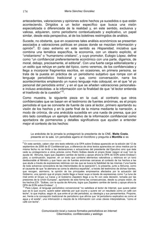 174                                    María Sánchez González


antecedentes, valoraciones y opiniones sobre hechos ya sucedidos o que están
aconteciendo. Dirigidos a un lector específico que busca una visión
especializada o diferenciada de la realidad y, en este sentido, exclusiva y
valiosa, adquieren, como periodismo contextualizado y explicativo, un papel
similar, desde esta perspectiva, al de los boletines restringidos de análisis.
Sucede, no obstante, que en ocasiones tales análisis económicos se presentan
asociados a valoraciones políticas en piezas donde se mezclan información y
opinión 9 . El caso extremo en este sentido es Hispanidad, iniciativa que
combina una temática específica, la economía, con un ideario explícito, el
“cristianismo” o “humanismo cristiano”, y cuyo promotor, Eulogio López, define
como “un confidencial preferentemente económico con una parte, digamos, de
moral, debajo, precisamente, el editorial”. Con una fuerte carga editorializante y
un estilo que rehúye en parte del típico, como veremos, de los confidenciales y
llega a incorporar fragmentos escritos, en ocasiones, en primera persona, se
trata de la puesta en práctica de un periodismo subjetivo que rompe con el
lenguaje periodístico tradicional y que, como conversación, narra los
acontecimientos empleando un nuevo lenguaje más coloquial, en el que “el yo
personal del periodista entra”, y en el que se añaden valoraciones personales-
e incluso anécdotas- a la información con la finalidad de que “el lector entienda
el trasfondo de la cuestión” 10 .
Como muestra, la siguiente pieza en la cual, al contrario que otros
confidenciales que se basan en el testimonio de fuentes anónimas, es el propio
periodista el que se convierte de fuente de cara al lector, primero aportando su
visión de los hechos y en la parte final de la misma mediante la narración, a
modo de crónica, de una anécdota sucedida en una rueda de prensa, que por
otro lado constituye un ejemplo ilustrativo de la información confidencial como
aportadora de pormenores y detalles significativos que ayudan a entender
mejor el contexto de los hechos:


       La anécdota de la jornada la protagonizó la presidenta de la CNE, Maite Costa,
       presente en la sala. Un periodista agarra el micrófono y pregunta a Montilla si es

9
  En este sentido, caben citar otro texto referido a la OPA sobre Endesa aparecido en la edición del 12 de
septiembre de 2006 de El Confidencial que, a diferencia de otros textos aparecidos en otros medios por la
misma fecha no se limita a las declaraciones o actuaciones del presidente del Ejecutivo sino que éste
cede su protagonismo a otros actores como Pedro Solbes desde el propio titular (según el cual “con la
ayuda de Almunia, logra que Zapatero cambie de bando y apoye ahora la OPA de EON sobre Endesa”)
para, a continuación, exponer, en un texto que contiene elementos valorativos y retóricos en un tono
desfavorable al Ministro y que hace uso de fuentes anónimas cercanas al contexto de los hechos a las
que alude a través de expresiones retóricas con las que se busca la fiabilidad de las mismas (“una fuente
de toda solvencia conocedora de las interioridades de la operación”), lo presenta, junto a Almunia, como
el causante de que “la alemana se coma la eléctrica española”, a través del testimonio de dichas fuentes,
que recogen, asimismo, la opinión de los principales empresarios afectados por la actuación del
Gobierno, una opinión que el propio medio llega a hacer suya a través de expresiones como “La luna de
miel entre el Grupo La Caixa y el Gobierno Zapatero llega a su fin con esta decisión, tomada por las
presiones de la Unión Europea”, aportando de esta forma las consecuencias, desde su propia visión, de
los hechos [Cfr. “Solbes, con la ayuda de Almunia, logra que Zapatero cambie de bando y apoye ahora la
OPA de EON sobre Endesa”…].
10
   Para López, el lenguaje periodístico convencional “no satisface al lector de Internet, que quiere saber
que es lo que ocurre, quiere saber además por qué ocurre y quiere ver un resultado como un café con
leche”, lo que implica, según él, que entre el yo del periodista, su ideología y sus pensamientos. Propone,
así, frente a la concepción tradicional de periodismo que afirma que “el periodismo explicativo es como el
agua y el aceite”, una imbricación o mezcla de la información con unas claves interpretativas, “como el
café con leche”.


                 Comunicación local y nuevos formatos periodísticos en Internet:
                            Cibermedios, confidenciales y weblogs
 