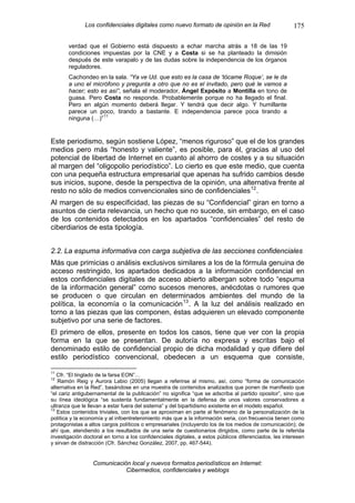 Los confidenciales digitales como nuevo formato de opinión en la Red                      175

       verdad que el Gobierno está dispuesto a echar marcha atrás a 18 de las 19
       condiciones impuestas por la CNE y a Costa si se ha planteado la dimisión
       después de este varapalo y de las dudas sobre la independencia de los órganos
       reguladores.
       Cachondeo en la sala. “Ya ve Ud. que esto es la casa de ‘tócame Roque’, se le da
       a uno el micrófono y pregunta a otro que no es el invitado, pero qué le vamos a
       hacer; esto es así”, señala el moderador, Ángel Expósito a Montilla en tono de
       guasa. Pero Costa no responde. Probablemente porque no ha llegado el final.
       Pero en algún momento deberá llegar. Y tendrá que decir algo. Y humillante
       parece un poco, tirando a bastante. E independencia parece poca tirando a
       ninguna (…)” 11


Este periodismo, según sostiene López, “menos riguroso” que el de los grandes
medios pero más “honesto y valiente”, es posible, para él, gracias al uso del
potencial de libertad de Internet en cuanto al ahorro de costes y a su situación
al margen del “oligopolio periodístico”. Lo cierto es que este medio, que cuenta
con una pequeña estructura empresarial que apenas ha sufrido cambios desde
sus inicios, supone, desde la perspectiva de la opinión, una alternativa frente al
resto no sólo de medios convencionales sino de confidenciales 12 .
Al margen de su especificidad, las piezas de su “Confidencial” giran en torno a
asuntos de cierta relevancia, un hecho que no sucede, sin embargo, en el caso
de los contenidos detectados en los apartados “confidenciales” del resto de
ciberdiarios de esta tipología.


2.2. La espuma informativa con carga subjetiva de las secciones confidenciales
Más que primicias o análisis exclusivos similares a los de la fórmula genuina de
acceso restringido, los apartados dedicados a la información confidencial en
estos confidenciales digitales de acceso abierto albergan sobre todo “espuma
de la información general” como sucesos menores, anécdotas o rumores que
se producen o que circulan en determinados ambientes del mundo de la
política, la economía o la comunicación 13 . A la luz del análisis realizado en
torno a las piezas que las componen, éstas adquieren un elevado componente
subjetivo por una serie de factores.
El primero de ellos, presente en todos los casos, tiene que ver con la propia
forma en la que se presentan. De autoría no expresa y escritas bajo el
denominado estilo de confidencial propio de dicha modalidad y que difiere del
estilo periodístico convencional, obedecen a un esquema que consiste,

11
   Cfr. “El tinglado de la farsa EON”…
12
   Ramón Reig y Aurora Labio (2005) llegan a referirse al mismo, así, como “forma de comunicación
alternativa en la Red”, basándose en una muestra de contenidos analizados que ponen de manifiesto que
“el cariz antigubernamental de la publicación” no significa “que se adscriba al partido opositor”, sino que
su línea ideológica “se sustenta fundamentalmente en la defensa de unos valores conservadores a
ultranza que le llevan a estar fuera del sistema” y del bipartidismo existente en el modelo español.
13
   Estos contenidos triviales, con los que se aproximan en parte al fenómeno de la personalización de la
política y la economía y al infoentretenimiento más que a la información seria, con frecuencia tienen como
protagonistas a altos cargos políticos o empresariales (incluyendo los de los medios de comunicación); de
ahí que, atendiendo a los resultados de una serie de cuestionarios dirigidos, como parte de la referida
investigación doctoral en torno a los confidenciales digitales, a estos públicos diferenciados, les interesen
y sirvan de distracción (Cfr. Sánchez González, 2007, pp. 467-544).


                  Comunicación local y nuevos formatos periodísticos en Internet:
                             Cibermedios, confidenciales y weblogs
 
