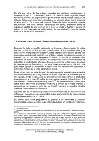 Los confidenciales digitales como nuevo formato de opinión en la Red                       177

De ahí que parte de las críticas lanzadas por políticos, profesionales o
académicos de la comunicación hacia los confidenciales digitales hagan
referencia, además de al posible riesgo de difundir informaciones falsas, al no
hallarse éstas con frecuencia verificadas, a su intencionalidad como emisores
en este sentido. Es el caso del profesor Salaverría, quien los define como la
resurrección “del viejo formato periodístico del libelo, entendido como la
expresión pública de una opinión en la que se oculta la fuente” y apunta el
peligro de que “hay quien se está valiendo de esta ocultación para dar rienda
suelta a la intoxicación interesada” 19 .



3. Funciones como formatos diferenciados de opinión en la Red


Dejando de lado la posible existencia de intereses determinados de estas
fuentes ocultas o de los propios profesionales de los confidenciales y la
consecuente manipulación del lector 20 , estos ciberdiarios de acceso abierto con
información confidencial suponen, en síntesis, nuevos formatos de opinión en
Internet que, por un lado, incorporan fórmulas propias de los confidenciales
originarios de calidad como análisis o valoraciones sobre acontecimientos de
actualidad o posibilidades futuras en torno a los mismos en las cuales se atisba
la visión de sus profesionales; y, por otro, hacen uso del rumor y la anécdota
para crear opinión y posicionar al lector ante un determinado personaje o
entidad en función de la línea editorial del medio.
En el primer caso se trata de una interpretación de la realidad como expertos
basada en hechos y en la argumentación sobre tales hechos, mientras que en
el segundo, donde reside, pues, su principal diferenciación frente a productos
especializados y a otras fórmulas surgidas online propias del periodismo 3.0
que también combinan información y opinión 21 , los juicios de valor, construidos
sobre dichas anécdotas o rumores y mediante el empleo de técnicas retóricas y
persuasivas, se lanzan a partir de su posición cercana a aquellos círculos
donde se desarrollan o circulan éstos.
Alejados, así, de los cánones periodísticos convencionales, se hace necesario
reflexionar, más allá de sus contenidos, sobre las funciones de estos medios
desde la perspectiva de la opinión.
En primer lugar cabe preguntarse si, gracias a su naturaleza y posición
diferenciadas, existen en ellos la posibilidad practicar un periodismo más libre,

19
   Cfr. Olmedo (2003).
20
   Cuestiones abordadas por otro lado, en profundidad, en un artículo reciente (Cfr. Sánchez González,
2007b).
21
   Las diferencias entre fórmulas participativas como los blogs y los confidenciales digitales, además de
que, frente a éstos, los confidenciales digitales conservan la jerarquía y unidireccionalidad propia de
medios convencionales [Cfr. López García, 2006], son, pues, que en ellos la opinión se lanza a partir de
información confidencial (y por tanto no sobre una información verificada) y que existe una menor
interactividad y participación del lector, ya que ésta se limita a la inserción de comentarios en los espacios
destinados a ello, apenas usados, por otro lado, según los resultados de un reciente cuestionario en torno
a sus lectores habituales con motivo de la citada tesis.


                  Comunicación local y nuevos formatos periodísticos en Internet:
                             Cibermedios, confidenciales y weblogs
 