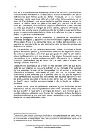 178                                   María Sánchez González


esto es, si sus profesionales tienen mayor libertad de expresión que en medios
convencionales. Atendiendo a sus respuestas, es aquí donde reside una de sus
motivaciones para formar parte de dichas iniciativas. En el ya referido
Hispanidad, medio cuya línea editorial es fiel reflejo del pensamiento de su
promotor, Eulogio López, esta mayor libertad le posibilita situarse al margen del
sistema de medios desde una perspectiva ideológica; mientras que en otros
como El Confidencial, cuya intención, según su subdirector, Carlos Sánchez,
es, más que situarse al margen de dicho sistema, competir ofreciendo un
producto más plural y abierto ideológicamente, tal libertad consiste por tanto en
actuar, como producto online independiente y sin referente impreso, al margen
de los “conglomerados de intereses”.
Desde la perspectiva de sus audiencias, la presencia de determinadas
corrientes ideológicas u opinativas en los confidenciales digitales supone una
diferenciación frente a los consumos típicos de medios convencionales y los
convierte en complemento no sólo informativo sino también de opinión para
determinados lectores.
Así, los resultados de una serie de cuestionarios, primero sobre internautas en
general de distintos perfiles y posteriormente centrados en segmentos elitistas
de políticos y periodistas, muestran que gran parte de éstos no son lectores
afines ideológicamente sino que acuden a los mismos buscando puntos de
vista distintos a los grandes medios o una visión diferenciada de la realidad y
motivados precisamente por el hecho de que tales medios tuvieran una
ideología contraria a la suya 22 .
Especialmente significativo es el caso de los políticos, entre los que buena
parte de sus razones de consumo estriban en su marcada línea editorial.
Aunque aparecen también otras relacionadas con el acceso a contenidos
informativos exclusivos, atendiendo al grado en que se cumplen estas
expectativas puede afirmarse que el principal valor de uso que les asignan a
estos confidenciales digitales está relacionado con aquellos opinativos y que
las gratificaciones obtenidas a través de ellos tienen que ver, sobre todo, con
su función como fuentes complementarias o de contraste de análisis y
opiniones.
De forma similar, entre los periodistas aparecen algunas finalidades de uso
relacionadas con su actividad profesional tales como “encontrar temas sobre
los que escribir” o “uso para el arranque de temas”, que implican que los
confidenciales son utilizados como fuentes de inspiración a la hora de elaborar
artículos o columnas y que, por tanto, tienen cierta influencia en el periodismo
de opinión de medios convencionales.




22
   Al contrario, pues, que las motivaciones de afinidad o proximidad ideológica que suelen guiar los
consumos mediáticos tradicionales y que tienen que ver con necesidades de integración personal o social
de los lectores (Katz, Brumler y Gurevich, 1994), “ver lo que opina una ideología distinta” supone una de
las razones de consumo para dichos lectores.


                 Comunicación local y nuevos formatos periodísticos en Internet:
                            Cibermedios, confidenciales y weblogs
 
