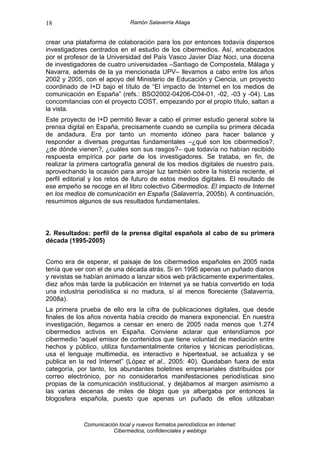 18                              Ramón Salaverría Aliaga


crear una plataforma de colaboración para los por entonces todavía dispersos
investigadores centrados en el estudio de los cibermedios. Así, encabezados
por el profesor de la Universidad del País Vasco Javier Díaz Noci, una docena
de investigadores de cuatro universidades –Santiago de Compostela, Málaga y
Navarra, además de la ya mencionada UPV– llevamos a cabo entre los años
2002 y 2005, con el apoyo del Ministerio de Educación y Ciencia, un proyecto
coordinado de I+D bajo el título de “El impacto de Internet en los medios de
comunicación en España” (refs.: BSO2002-04206-C04-01, -02, -03 y -04). Las
concomitancias con el proyecto COST, empezando por el propio título, saltan a
la vista.
Este proyecto de I+D permitió llevar a cabo el primer estudio general sobre la
prensa digital en España, precisamente cuando se cumplía su primera década
de andadura. Era por tanto un momento idóneo para hacer balance y
responder a diversas preguntas fundamentales –¿qué son los cibermedios?,
¿de dónde vienen?, ¿cuáles son sus rasgos?– que todavía no habían recibido
respuesta empírica por parte de los investigadores. Se trataba, en fin, de
realizar la primera cartografía general de los medios digitales de nuestro país,
aprovechando la ocasión para arrojar luz también sobre la historia reciente, el
perfil editorial y los retos de futuro de estos medios digitales. El resultado de
ese empeño se recoge en el libro colectivo Cibermedios. El impacto de Internet
en los medios de comunicación en España (Salaverría, 2005b). A continuación,
resumimos algunos de sus resultados fundamentales.



2. Resultados: perfil de la prensa digital española al cabo de su primera
década (1995-2005)


Como era de esperar, el paisaje de los cibermedios españoles en 2005 nada
tenía que ver con el de una década atrás. Si en 1995 apenas un puñado diarios
y revistas se habían animado a lanzar sitios web prácticamente experimentales,
diez años más tarde la publicación en Internet ya se había convertido en toda
una industria periodística si no madura, sí al menos floreciente (Salaverría,
2008a).
La primera prueba de ello era la cifra de publicaciones digitales, que desde
finales de los años noventa había crecido de manera exponencial. En nuestra
investigación, llegamos a censar en enero de 2005 nada menos que 1.274
cibermedios activos en España. Conviene aclarar que entendíamos por
cibermedio “aquel emisor de contenidos que tiene voluntad de mediación entre
hechos y público, utiliza fundamentalmente criterios y técnicas periodísticas,
usa el lenguaje multimedia, es interactivo e hipertextual, se actualiza y se
publica en la red Internet” (López et al., 2005: 40). Quedaban fuera de esta
categoría, por tanto, los abundantes boletines empresariales distribuidos por
correo electrónico, por no considerarlos manifestaciones periodísticas sino
propias de la comunicación institucional, y dejábamos al margen asimismo a
las varias decenas de miles de blogs que ya albergaba por entonces la
blogosfera española, puesto que apenas un puñado de ellos utilizaban


             Comunicación local y nuevos formatos periodísticos en Internet:
                        Cibermedios, confidenciales y weblogs
 