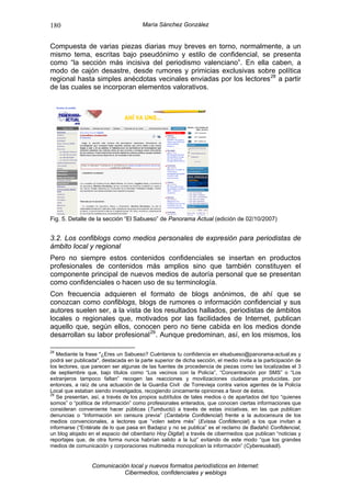 180                                    María Sánchez González


Compuesta de varias piezas diarias muy breves en torno, normalmente, a un
mismo tema, escritas bajo pseudónimo y estilo de confidencial, se presenta
como “la sección más incisiva del periodismo valenciano”. En ella caben, a
modo de cajón desastre, desde rumores y primicias exclusivas sobre política
regional hasta simples anécdotas vecinales enviadas por los lectores 28 a partir
de las cuales se incorporan elementos valorativos.




Fig. 5. Detalle de la sección “El Sabueso” de Panorama Actual (edición de 02/10/2007)


3.2. Los confiblogs como medios personales de expresión para periodistas de
ámbito local y regional
Pero no siempre estos contenidos confidenciales se insertan en productos
profesionales de contenidos más amplios sino que también constituyen el
componente principal de nuevos medios de autoría personal que se presentan
como confidenciales o hacen uso de su terminología.
Con frecuencia adquieren el formato de blogs anónimos, de ahí que se
conozcan como confiblogs, blogs de rumores o información confidencial y sus
autores suelen ser, a la vista de los resultados hallados, periodistas de ámbitos
locales o regionales que, motivados por las facilidades de Internet, publican
aquello que, según ellos, conocen pero no tiene cabida en los medios donde
desarrollan su labor profesional 29 . Aunque predominan, así, en los mismos, los

28
   Mediante la frase "¿Eres un Sabueso? Cuéntanos tu confidencia en elsabueso@panorama-actual.es y
podrá ser publicada", destacada en la parte superior de dicha sección, el medio invita a la participación de
los lectores, que parecen ser algunas de las fuentes de procedencia de piezas como las localizadas el 3
de septiembre que, bajo títulos como “Los vecinos con la Policía”, “Concentración por SMS” o “Los
extranjeros tampoco faltan” recogen las reacciones y movilizaciones ciudadanas producidas, por
entonces, a raíz de una actuación de la Guardia Civil de Torrevieja contra varios agentes de la Policía
Local que estaban siendo investigados, recogiendo únicamente opiniones a favor de éstos.
29
   Se presentan, así, a través de los propios subtítulos de tales medios o de apartados del tipo “quienes
somos” o “política de información” como profesionales enterados, que conocen ciertas informaciones que
consideran conveniente hacer públicas (Tumbuctú) a través de estas iniciativas, en las que publican
denuncias o “Información sin censura previa” (Cantabria Confidencial) frente a la autocensura de los
medios convencionales, a lectores que “volen sebre més” (Evissa Confidencial) a los que invitan a
informarse (“Entérate de lo que pasa en Badajoz y no se publica” es el reclamo de Badahó Confidencial,
un blog alojado en el espacio del ciberdiario Hoy Digital) a través de cibermedios que publican “noticias y
reportajes que, de otra forma nunca habrían salido a la luz” evitando de este modo “que los grandes
medios de comunicación y corporaciones multimedia monopolicen la información” (Cybereuskadi).


                 Comunicación local y nuevos formatos periodísticos en Internet:
                            Cibermedios, confidenciales y weblogs
 