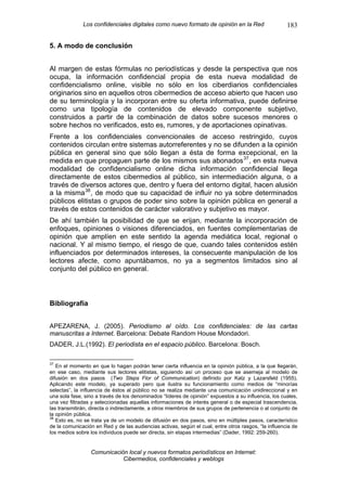 Los confidenciales digitales como nuevo formato de opinión en la Red                    183

5. A modo de conclusión


Al margen de estas fórmulas no periodísticas y desde la perspectiva que nos
ocupa, la información confidencial propia de esta nueva modalidad de
confidencialismo online, visible no sólo en los ciberdiarios confidenciales
originarios sino en aquellos otros cibermedios de acceso abierto que hacen uso
de su terminología y la incorporan entre su oferta informativa, puede definirse
como una tipología de contenidos de elevado componente subjetivo,
construidos a partir de la combinación de datos sobre sucesos menores o
sobre hechos no verificados, esto es, rumores, y de aportaciones opinativas.
Frente a los confidenciales convencionales de acceso restringido, cuyos
contenidos circulan entre sistemas autorreferentes y no se difunden a la opinión
pública en general sino que sólo llegan a ésta de forma excepcional, en la
medida en que propaguen parte de los mismos sus abonados 37 , en esta nueva
modalidad de confidencialismo online dicha información confidencial llega
directamente de estos cibermedios al público, sin intermediación alguna, o a
través de diversos actores que, dentro y fuera del entorno digital, hacen alusión
a la misma 38 , de modo que su capacidad de influir no ya sobre determinados
públicos elitistas o grupos de poder sino sobre la opinión pública en general a
través de estos contenidos de carácter valorativo y subjetivo es mayor.
De ahí también la posibilidad de que se erijan, mediante la incorporación de
enfoques, opiniones o visiones diferenciados, en fuentes complementarias de
opinión que amplíen en este sentido la agenda mediática local, regional o
nacional. Y al mismo tiempo, el riesgo de que, cuando tales contenidos estén
influenciados por determinados intereses, la consecuente manipulación de los
lectores afecte, como apuntábamos, no ya a segmentos limitados sino al
conjunto del público en general.



Bibliografía


APEZARENA, J. (2005). Periodismo al oído. Los confidenciales: de las cartas
manuscritas a Internet. Barcelona: Debate Random House Mondadori.
DADER, J.L.(1992). El periodista en el espacio público. Barcelona: Bosch.

37
   En el momento en que lo hagan podrán tener cierta influencia en la opinión pública, a la que llegarán,
en ese caso, mediante sus lectores elitistas, siguiendo así un proceso que se asemeja al modelo de
difusión en dos pasos (Two Steps Flor of Communication) definido por Katz y Lazarsfeld (1955).
Aplicando este modelo, ya superado pero que ilustra su funcionamiento como medios de “minorías
selectas”, la influencia de éstos al público no se realiza mediante una comunicación unidireccional y en
una sola fase, sino a través de los denominados “líderes de opinión” expuestos a su influencia, los cuales,
una vez filtradas y seleccionadas aquellas informaciones de interés general o de especial trascendencia,
las transmitirán, directa o indirectamente, a otros miembros de sus grupos de pertenencia o al conjunto de
la opinión pública.
38
   Esto es, no se trata ya de un modelo de difusión en dos pasos, sino en múltiples pasos, característico
de la comunicación en Red y de las audiencias activas, según el cual, entre otros rasgos, “la influencia de
los medios sobre los individuos puede ser directa, sin etapas intermedias” (Dader, 1992: 259-260).


                 Comunicación local y nuevos formatos periodísticos en Internet:
                            Cibermedios, confidenciales y weblogs
 