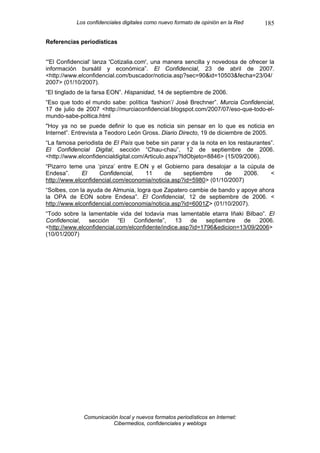 Los confidenciales digitales como nuevo formato de opinión en la Red   185

Referencias periodísticas


“'El Confidencial' lanza 'Cotizalia.com', una manera sencilla y novedosa de ofrecer la
información bursátil y económica”. El Confidencial, 23 de abril de 2007.
<http://www.elconfidencial.com/buscador/noticia.asp?sec=90&id=10503&fecha=23/04/
2007> (01/10/2007).
“El tinglado de la farsa EON”. Hispanidad, 14 de septiembre de 2006.
“Eso que todo el mundo sabe: política ‘fashion’/ José Brechner”. Murcia Confidencial,
17 de julio de 2007 <http://murciaconfidencial.blogspot.com/2007/07/eso-que-todo-el-
mundo-sabe-poltica.html
"Hoy ya no se puede definir lo que es noticia sin pensar en lo que es noticia en
Internet”. Entrevista a Teodoro León Gross. Diario Directo, 19 de diciembre de 2005.
“La famosa periodista de El País que bebe sin parar y da la nota en los restaurantes”.
El Confidencial Digital, sección “Chau-chau”, 12 de septiembre de 2006.
<http://www.elconfidencialdigital.com/Articulo.aspx?IdObjeto=8846> (15/09/2006).
“Pizarro teme una ‘pinza’ entre E.ON y el Gobierno para desalojar a la cúpula de
Endesa”.      El    Confidencial,   11      de     septiembre    de     2006.  <
http://www.elconfidencial.com/economia/noticia.asp?id=5980> (01/10/2007)
“Solbes, con la ayuda de Almunia, logra que Zapatero cambie de bando y apoye ahora
la OPA de EON sobre Endesa”. El Confidencial, 12 de septiembre de 2006. <
http://www.elconfidencial.com/economia/noticia.asp?id=6001Z> (01/10/2007).
“Todo sobre la lamentable vida del todavía mas lamentable etarra Iñaki Bilbao”. El
Confidencial,   sección     “El  Confidente”,    13   de    septiembre  de    2006.
<http://www.elconfidencial.com/elconfidente/indice.asp?id=1796&edicion=13/09/2006>
(10/01/2007)




              Comunicación local y nuevos formatos periodísticos en Internet:
                         Cibermedios, confidenciales y weblogs
 