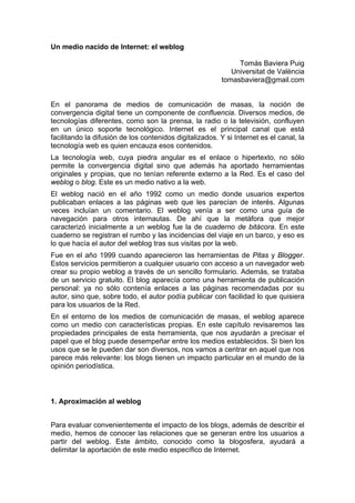 Un medio nacido de Internet: el weblog

                                                              Tomás Baviera Puig
                                                            Universitat de València
                                                         tomasbaviera@gmail.com


En el panorama de medios de comunicación de masas, la noción de
convergencia digital tiene un componente de confluencia. Diversos medios, de
tecnologías diferentes, como son la prensa, la radio o la televisión, confluyen
en un único soporte tecnológico. Internet es el principal canal que está
facilitando la difusión de los contenidos digitalizados. Y si Internet es el canal, la
tecnología web es quien encauza esos contenidos.
La tecnología web, cuya piedra angular es el enlace o hipertexto, no sólo
permite la convergencia digital sino que además ha aportado herramientas
originales y propias, que no tenían referente externo a la Red. Es el caso del
weblog o blog. Este es un medio nativo a la web.
El weblog nació en el año 1992 como un medio donde usuarios expertos
publicaban enlaces a las páginas web que les parecían de interés. Algunas
veces incluían un comentario. El weblog venía a ser como una guía de
navegación para otros internautas. De ahí que la metáfora que mejor
caracterizó inicialmente a un weblog fue la de cuaderno de bitácora. En este
cuaderno se registran el rumbo y las incidencias del viaje en un barco, y eso es
lo que hacía el autor del weblog tras sus visitas por la web.
Fue en el año 1999 cuando aparecieron las herramientas de Pitas y Blogger.
Estos servicios permitieron a cualquier usuario con acceso a un navegador web
crear su propio weblog a través de un sencillo formulario. Además, se trataba
de un servicio gratuito. El blog aparecía como una herramienta de publicación
personal: ya no sólo contenía enlaces a las páginas recomendadas por su
autor, sino que, sobre todo, el autor podía publicar con facilidad lo que quisiera
para los usuarios de la Red.
En el entorno de los medios de comunicación de masas, el weblog aparece
como un medio con características propias. En este capítulo revisaremos las
propiedades principales de esta herramienta, que nos ayudarán a precisar el
papel que el blog puede desempeñar entre los medios establecidos. Si bien los
usos que se le pueden dar son diversos, nos vamos a centrar en aquel que nos
parece más relevante: los blogs tienen un impacto particular en el mundo de la
opinión periodística.



1. Aproximación al weblog


Para evaluar convenientemente el impacto de los blogs, además de describir el
medio, hemos de conocer las relaciones que se generan entre los usuarios a
partir del weblog. Este ámbito, conocido como la blogosfera, ayudará a
delimitar la aportación de este medio específico de Internet.
 