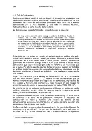 188                                     Tomás Baviera Puig




1.1. Definición de weblog
Distinguir un blog no es difícil: se trata de una página web que responde a una
determinada estructura de la información. Básicamente se compone de dos
elementos: una serie de anotaciones ordenadas hacia atrás en el tiempo
comenzando por la más reciente, y una lista de enlaces favoritos,
habitualmente en la parte derecha de la ventana.
La definición que ofrece la Wikipedia 1 en castellano es la siguiente:


         Un blog, también conocido como weblog o cuaderno de bitácora (listado de
         sucesos), es un sitio web periódicamente actualizado que recopila
         cronológicamente textos o artículos de uno o varios autores, apareciendo primero
         el más reciente, donde el autor conserva siempre la libertad de dejar publicado lo
         que crea pertinente. Habitualmente, en cada artículo, los lectores pueden escribir
         sus comentarios y el autor darles respuesta, de forma que es posible establecer
         un diálogo. El uso o temática de cada weblog es particular, los hay de tipo
         personal, periodístico, empresarial o corporativo, tecnológico, educativo
         (edublogs), etc.


Esta definición nos señala las características básicas de un weblog: sitio web,
actualización periódica y orden cronológico inverso. Muestra la jerarquía de la
publicación: es el autor quien tiene la última palabra. Además, introduce la
posibilidad de establecer diálogo entre el autor y los lectores a través de los
comentarios que se pueden dejar por parte del visitante y las respuestas que
da el autor. Por último, apunta algunos de los temas que pueden ser tratados
en un blog, desde los asuntos más personales hasta temas educativos. Uno de
los temas posibles es el de carácter periodístico, que es el que a nosotros más
nos interesa.
López García sostiene que el weblog “se define en función de la herramienta
que los hace posibles” (2005: 133). Además de las características que ya
hemos comentado (disposición cronológica de los contenidos, importancia de
los enlaces y herramientas interactivas), hace hincapié en dos rasgos: la
preponderancia del autor y la preponderancia de los textos (2005: 135-137).
La importancia de los textos se explica porque, si bien en un weblog se puede
publicar fotografías, audio y video, lo cierto es que la comunicación en el
weblog es eminentemente de carácter escrito.
La preponderancia del autor es clave para entender el weblog. El autor marca
el contenido y el estilo de la publicación, establece la frecuencia de
actualización del medio y mantiene una posición de dominio en las
conversaciones generadas. En el fondo, leer un weblog es leer a su autor, a la
persona que hay detrás de este medio.
Un factor de éxito fundamental en la generalización del uso de los blogs es “la
transparencia y simplificación del proceso de publicación en la web para no
iniciados”. El blog permite resolver los “tres obstáculos clásicos para publicar

1
    Consulta: 20 de enero de 2007


                   Comunicación local y nuevos formatos periodísticos en Internet:
                              Cibermedios, confidenciales y weblogs
 