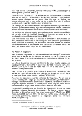 Un medio nacido de Internet: el weblog               189

en la Red: acceso a un servidor, dominio del lenguaje HTML y destreza para el
diseño gráfico” (Orihuela, 2006: 37).
Desde el punto de vista funcional, el blog es una herramienta de publicación
personal en Internet. La gratuidad y la sencillez han hecho que cualquier
usuario pueda disponer de su propio blog. De aquí se deduce una
característica esencial: el blog es la voz de su autor. Por ello, el estilo de
escritura suele responder más bien a un tono informal.
Sin embargo, las definiciones basadas en aspectos formales dejan de lado los
aspectos que hacen del weblog algo tan valorado por sus autores. Consciente
de esta limitación, Orihuela nos ofrece otra conceptualización del fenómeno:
Los weblogs son sitios personales autogestionados que generan comunidades
con un alto grado de fidelidad, basadas en intereses comunes y en la
construcción compartida de conocimiento (2006: 39).
Esta definición se sitúa más en la línea de la formación de comunidades. Sin
duda, el aspecto comunitario de los weblogs los hace integrarse genuinamente
en los principios de Internet y del movimiento de fuente abierta. No en balde
señala Orihuela que el resultado de esta comunidad formada en torno a los
weblog es la generación compartida de conocimiento.


1.2. Noción de blogosfera
Bajo el término ‘blogosfera’ se “agrupa la totalidad de weblogs” 2 . Si decíamos
antes que el weblog es un formato de publicación, la blogosfera es un
fenómeno social, fruto de la interacción entre los diversos autores de blogs y
sus lectores.
La palabra blogosfera proviene del término de origen inglés blogosphere,
creado por Brad L. Gram el 10 de septiembre de 1999 como una broma. Fue
William Quick quien lo usó de modo más serio en el año 2001, y desde
entonces se ha generalizado.
Para Orihuela la blogosfera “es el universo y la cultura de los weblogs, cada
una de las comunidades en las que participa un bloguer en función de su
lengua, lugar desde el que escribe y aficiones” (2006: 268).
Tenemos dos acepciones cuando hablamos de blogosfera. Por un lado el
espacio creado por los blogs, que es una estructura de red cuyos nodos son los
weblogs, y se unen mediante los enlaces de hipertexto. Por otro lado, hablar de
blogosfera significa referirse a la cultura propia de los bloguers, tanto autores
como lectores de blogs, y a las interacciones que se dan entre ellos.
La principal interacción que se da entre los bloguers es lo que, de modo
analógico, estamos llamando conversación. De hecho, muchos autores
describen la blogosfera como “una gran conversación” (MacKinnon, 2004;
Rojas et alii, 2005; Cervera, 2006: 16). Bowman y Willis, en su estudio sobre el
periodismo participativo, describen la blogosfera como una “discusión
distribuida” (2003: 23).

2
    Wikipedia, voz ‘blogosfera, consulta: 27 de enero de 2007


                    Comunicación local y nuevos formatos periodísticos en Internet:
                               Cibermedios, confidenciales y weblogs
 