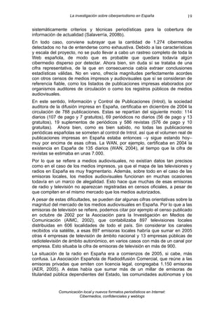 La investigación sobre ciberperiodismo en España            19

sistemáticamente criterios y técnicas periodísticas para la cobertura de
información de actualidad (Salaverría, 2008b).
En todo caso, conviene subrayar que la cantidad de 1.274 cibermedios
detectados no ha de entenderse como exhaustiva. Debido a las características
y escala del proyecto, no se pudo llevar a cabo un rastreo completo de toda la
Web española, de modo que es probable que quedara todavía algún
cibermedio disperso por detectar. Ahora bien, sin duda sí se trataba de una
cifra representativa, de la que en consecuencia cabía extraer conclusiones
estadísticas válidas. No en vano, ofrecía magnitudes perfectamente acordes
con otros censos de medios impresos y audiovisuales que sí se consideran de
referencia fiable, como los listados de publicaciones impresas elaborados por
organismos auditores de circulación o como los registros públicos de medios
audiovisuales.
En este sentido, Información y Control de Publicaciones (Introl), la sociedad
auditora de la difusión impresa en España, certificaba en diciembre de 2004 la
circulación de 788 publicaciones. Estas se repartían del siguiente modo: 114
diarios (107 de pago y 7 gratuitos), 69 periódicos no diarios (56 de pago y 13
gratuitos), 19 suplementos de periódicos y 586 revistas (576 de pago y 10
gratuitas). Ahora bien, como es bien sabido, no todas las publicaciones
periódicas españolas se someten al control de Introl, así que el volumen real de
publicaciones impresas en España estaba entonces –y sigue estando hoy–
muy por encima de esas cifras. La WAN, por ejemplo, certificaba en 2004 la
existencia en España de 135 diarios (WAN, 2004), al tiempo que la cifra de
revistas se estimaba en unas 7.000.
Por lo que se refiere a medios audiovisuales, no existían datos tan precisos
como en el caso de los medios impresos, ya que el mapa de las televisiones y
radios en España es muy fragmentario. Además, sobre todo en el caso de las
emisoras locales, los medios audiovisuales funcionan en muchas ocasiones
todavía en un marco de alegalidad. Esto hace que muchas de esas emisoras
de radio y televisión no aparezcan registradas en censos oficiales, a pesar de
que compiten en el mismo mercado que los medios autorizados.
A pesar de estas dificultades, se pueden dar algunas cifras orientativas sobre la
magnitud del mercado de los medios audiovisuales en España. Por lo que a las
emisoras de televisión se refiere, podemos citar por ejemplo el censo publicado
en octubre de 2002 por la Asociación para la Investigación en Medios de
Comunicación (AIMC, 2002), que contabilizaba 897 televisiones locales
distribuidas en 606 localidades de todo el país. Sin considerar los canales
recibidos vía satélite, a esas 897 emisoras locales habría que sumar en 2005
otras 4 empresas de televisión de ámbito nacional y 13 empresas públicas de
radiotelevisión de ámbito autonómico, en varios casos con más de un canal por
empresa. Esto situaba la cifra de emisoras de televisión en más de 900.
La situación de la radio en España era a comienzos de 2005, si cabe, más
confusa. La Asociación Española de Radiodifusión Comercial, que reúne a las
emisoras privadas que emiten con licencia legal, congregaba 1.150 emisoras
(AER, 2005). A éstas había que sumar más de un millar de emisoras de
titularidad pública dependientes del Estado, las comunidades autónomas y los


             Comunicación local y nuevos formatos periodísticos en Internet:
                        Cibermedios, confidenciales y weblogs
 